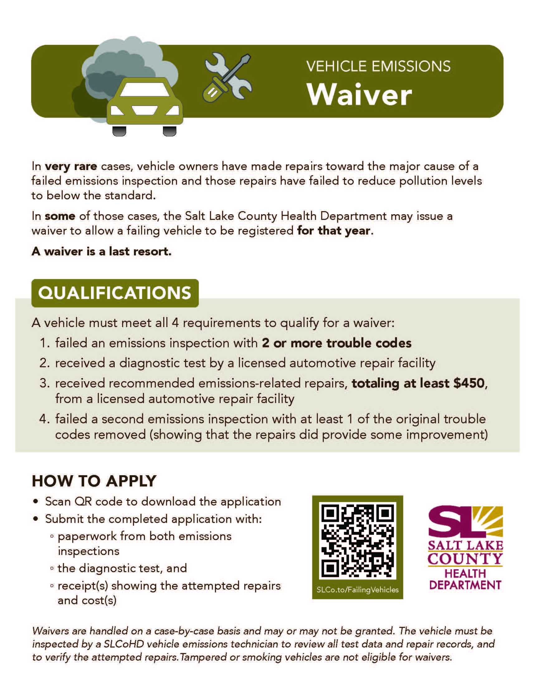 VEHICLE EMISSIONS Waiver In very rare cases, vehicle owners have made repairs toward the major cause of a failed emissions inspection and those repairs have failed to reduce pollution levels to below the standard. In some of those cases, the Salt Lake County Health Department may issue a waiver to allow a failing vehicle to be registered for that year. A waiver is a last resort. QUALIFICATIONS A vehicle must meet all 4 requirements to qualify for a waiver: 1. failed an emissions inspection with 2 or more trouble codes 2. received a diagnostic test by a licensed automotive repair facility 3. received recommended emissions-related repairs, totaling at least $450, from a licensed automotive repair facility 4. failed a second emissions inspection with at least 1 of the original trouble codes removed (showing that the repairs did provide some improvement) HOW TO APPLY • Scan QR code to download the application • Submit the completed application with: paperwork from both emissions inspections o the diagnostic test, and o receipt(s) showing the attempted repairs and cost(s) SLCo.to/FailingVehicIes SALT LAKE COUNTY HEALTH DEPARTMENT Waivers are handled on a case-by-case basis and may or may not be granted. The vehicle must be inspected by a SLCoHD vehicle emissions technician to review all test data and repair records, and to verify the attempted repairs. Tampered or smoking vehicles are not eligible for waivers.