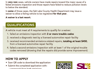 VEHICLE EMISSIONS Waiver In very rare cases, vehicle owners have made repairs toward the major cause of a failed emissions inspection and those repairs have failed to reduce pollution levels to below the standard. In some of those cases, the Salt Lake County Health Department may issue a waiver to allow a failing vehicle to be registered for that year. A waiver is a last resort. QUALIFICATIONS A vehicle must meet all 4 requirements to qualify for a waiver: 1. failed an emissions inspection with 2 or more trouble codes 2. received a diagnostic test by a licensed automotive repair facility 3. received recommended emissions-related repairs, totaling at least $450, from a licensed automotive repair facility 4. failed a second emissions inspection with at least 1 of the original trouble codes removed (showing that the repairs did provide some improvement) HOW TO APPLY • Scan QR code to download the application • Submit the completed application with: paperwork from both emissions inspections o the diagnostic test, and o receipt(s) showing the attempted repairs and cost(s) SLCo.to/FailingVehicIes SALT LAKE COUNTY HEALTH DEPARTMENT Waivers are handled on a case-by-case basis and may or may not be granted. The vehicle must be inspected by a SLCoHD vehicle emissions technician to review all test data and repair records, and to verify the attempted repairs. Tampered or smoking vehicles are not eligible for waivers.