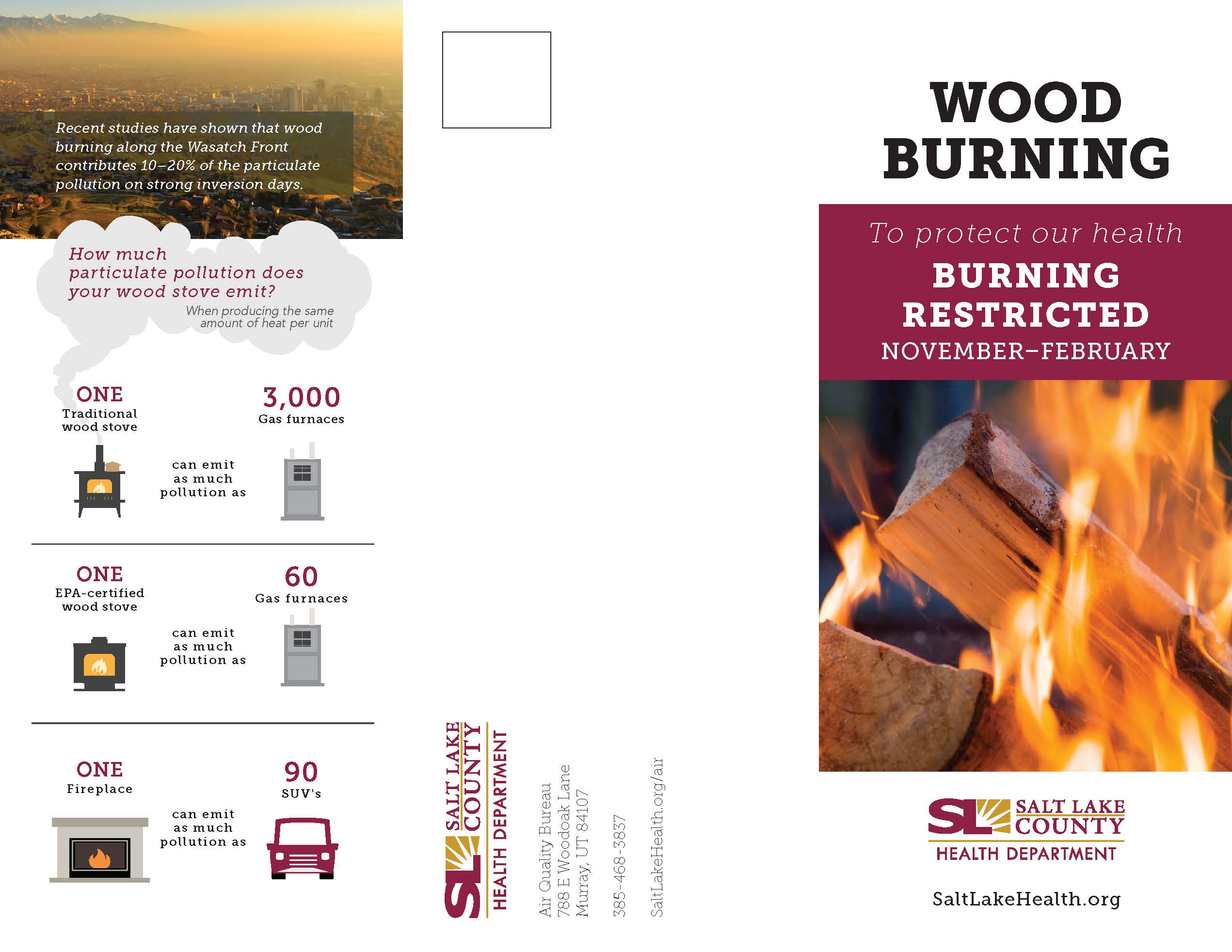 Recent studies have shown that wood burning along the Wasatch Front contributes 10—20% of the particulate pollution on strong inversion days. How much particulate pollution does your wood stove emit? ONE Traditional wood stove When producing the same amount of heat per unit 3,000 Gas furnaces can emit as much pollution as ONE EPA-certified wood stove Gas furnaces ONE Fireplace can emit as much pollution as SUV's can emit as much pollution as 00 WOOD BURNING To protect our health BURNING RESTRICTED NOVEMBER-FEBRUARY SALT LAKE COUNTY HEALTH DEPARTMENT SaltLakeHealth.org