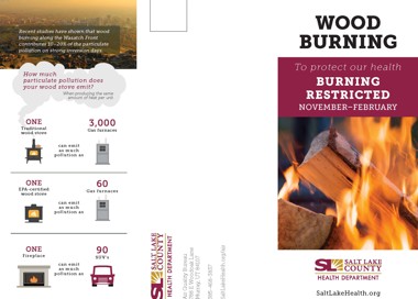 Recent studies have shown that wood burning along the Wasatch Front contributes 10—20% of the particulate pollution on strong inversion days. How much particulate pollution does your wood stove emit? ONE Traditional wood stove When producing the same amount of heat per unit 3,000 Gas furnaces can emit as much pollution as ONE EPA-certified wood stove Gas furnaces ONE Fireplace can emit as much pollution as SUV's can emit as much pollution as 00 WOOD BURNING To protect our health BURNING RESTRICTED NOVEMBER-FEBRUARY SALT LAKE COUNTY HEALTH DEPARTMENT SaltLakeHealth.org