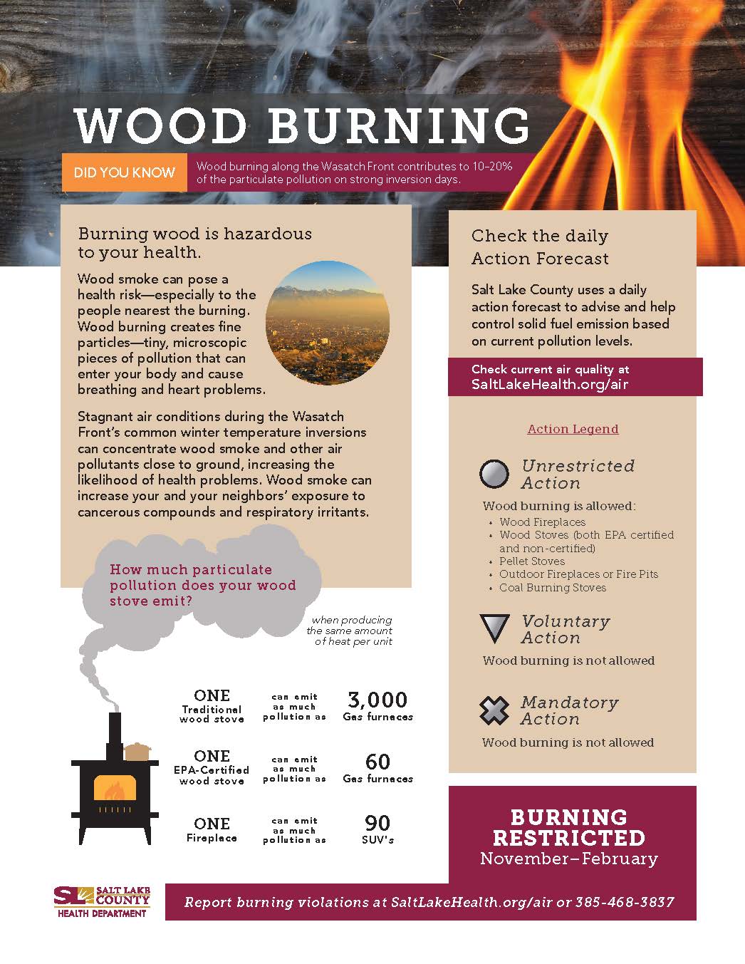 WOOD BURNING Wood burning along the Wasatch Front contributesto 10-20% DID YOU KNOW of the particulate pollution on strong inversion days. Burning wood is hazardous to your health. Wood smoke can pose a health risk—especially to the people nearest the burning. Wood burning creates fine particles—tiny, microscopic pieces of pollution that can enter your body and cause breathing and heart problems. Stagnant air conditions during the Wasatch Front's common winter temperature inversions can concentrate wood smoke and other air pollutants close to ground, increasing the likelihood of health problems. Wood smoke can increase your and your neighbors' exposure to cancerous compounds and respiratory irritants. How much particulate pollution does your wood stove emit? ONE Treclitio wood stove ONE EPA-Certi fie d wood stove ONE Firep\sce when producing the sarne amount of heat per unit can omit pollution a 5 can omit a • much pollution a • can emit a 4 much pollution a G 3,000 Ges furnaces 60 Ges furnaces 90 suws Check the daily Action Forecast Salt Lake County uses a daily action forecast to advise and help control solid fuel emission based on current pollution levels. Check current air quality at SaltLakeHealth.org/air Action Legend Unrestricted Action Wood burning is allowed: Wood Fireplaces Wood Stoves Iboth EPA certified and non -certified) Pellet Stoves Outdoor Fireplaces or Fire Pits Coal Burning Stoves Voluntary Action Wood burning is not. allowed Mandatory Action Wood burning is not. allowed BURNING RESTRICTED November—February Report burn ing violations at SaltLakeHealth.org/air or 385-468-3837 HEALTH DEPARTMENT
