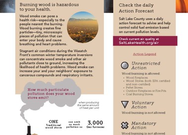 WOOD BURNING Wood burning along the Wasatch Front contributesto 10-20% DID YOU KNOW of the particulate pollution on strong inversion days. Burning wood is hazardous to your health. Wood smoke can pose a health risk—especially to the people nearest the burning. Wood burning creates fine particles—tiny, microscopic pieces of pollution that can enter your body and cause breathing and heart problems. Stagnant air conditions during the Wasatch Front's common winter temperature inversions can concentrate wood smoke and other air pollutants close to ground, increasing the likelihood of health problems. Wood smoke can increase your and your neighbors' exposure to cancerous compounds and respiratory irritants. How much particulate pollution does your wood stove emit? ONE Treclitio wood stove ONE EPA-Certi fie d wood stove ONE Firep\sce when producing the sarne amount of heat per unit can omit pollution a 5 can omit a • much pollution a • can emit a 4 much pollution a G 3,000 Ges furnaces 60 Ges furnaces 90 suws Check the daily Action Forecast Salt Lake County uses a daily action forecast to advise and help control solid fuel emission based on current pollution levels. Check current air quality at SaltLakeHealth.org/air Action Legend Unrestricted Action Wood burning is allowed: Wood Fireplaces Wood Stoves Iboth EPA certified and non -certified) Pellet Stoves Outdoor Fireplaces or Fire Pits Coal Burning Stoves Voluntary Action Wood burning is not. allowed Mandatory Action Wood burning is not. allowed BURNING RESTRICTED November—February Report burn ing violations at SaltLakeHealth.org/air or 385-468-3837 HEALTH DEPARTMENT