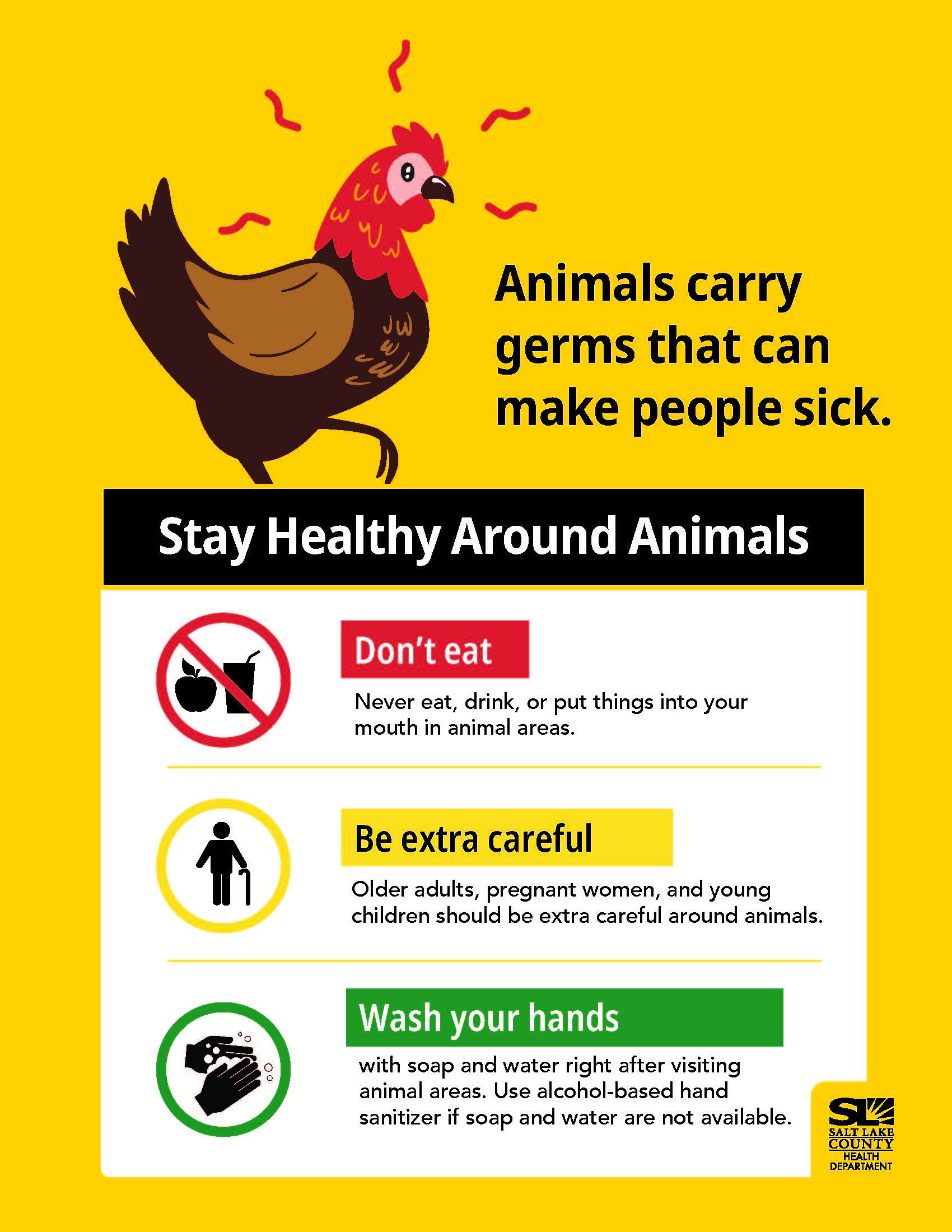 Animals carry germs that can make people sick. Stay Healthy Around Animals Don't eat Never eat, drink, or put things into your mouth in animal areas. Be extra careful Older adults, pregnant women, and young children should be extra careful around animals. o o Wash your hands with soap and water right after visiting animal areas. Use alcohol-based hand sanitizer if soap and water are not available. SALT LAKE COUNTY HEALTH DEPARTMENT