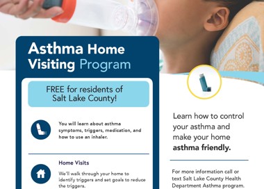 Asthma Home Visiting Program FREE for residents of Salt Lake County! You will learn about asthma symptoms, triggers, medication, and how to use an inhaler. Home Visits We'll walk through your home to identify triggers and set goals to reduce the triggers. Check-in Calls We will talk through your questions or concerns and check in to see how the program IS going. Learn how to control your asthma and make your home asthma friendly, For more information call or text Salt Lake County Health Department Asthma program. Call: 385-468-5250 Call/Text: 385-202-5178 SALT LAKE COUNTY HEALTH DEPARTMENT SaltLakeHealth.org