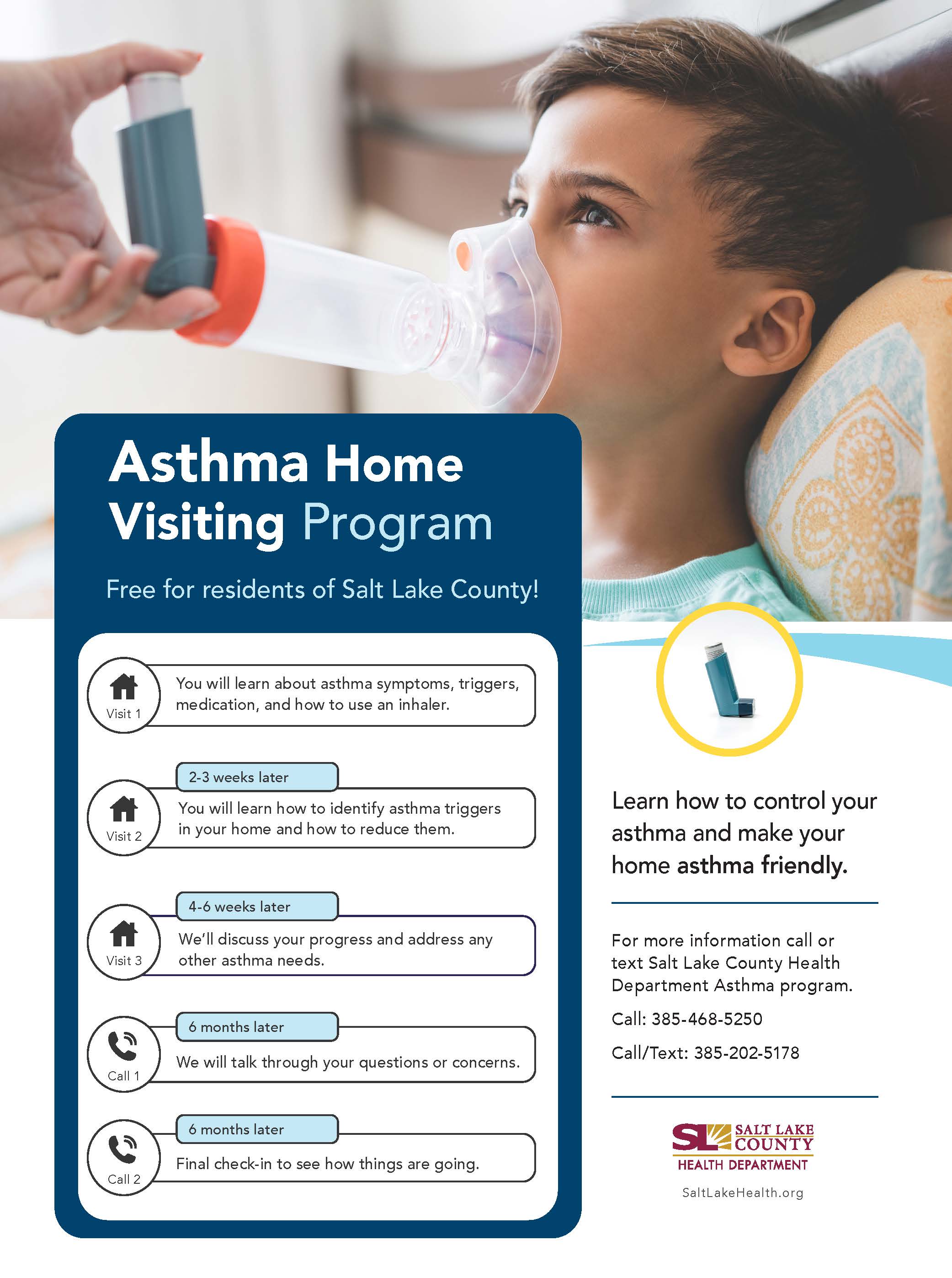 Asthma Home Visiting Program Free for residents of Salt Lake County! Visit 1 Visit 2 Visit 3 You will learn about asthma symptoms, triggers, medication, and how to use an inhaler. 2-3 weeks later You will learn how to identify asthma triggers in your home and how to reduce them. 4-6 weeks later We'll discuss your progress and address any other asthma needs. 6 months later We will talk through your questions or concerns. 6 months later Final check-in to see how things are going. Learn how to control your asthma and make your home asthma friendly. For more information call or text Salt Lake County Health Department Asthma program. call: 385-468-5250 Call/Text: 385-202-5178 SALT LAKE COUNTY HEALTH DEPARTMENT SaltLakeHealth.org
