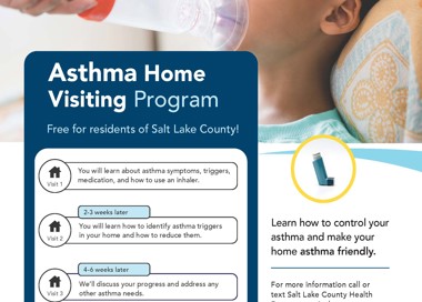 Asthma Home Visiting Program Free for residents of Salt Lake County! Visit 1 Visit 2 Visit 3 You will learn about asthma symptoms, triggers, medication, and how to use an inhaler. 2-3 weeks later You will learn how to identify asthma triggers in your home and how to reduce them. 4-6 weeks later We'll discuss your progress and address any other asthma needs. 6 months later We will talk through your questions or concerns. 6 months later Final check-in to see how things are going. Learn how to control your asthma and make your home asthma friendly. For more information call or text Salt Lake County Health Department Asthma program. call: 385-468-5250 Call/Text: 385-202-5178 SALT LAKE COUNTY HEALTH DEPARTMENT SaltLakeHealth.org