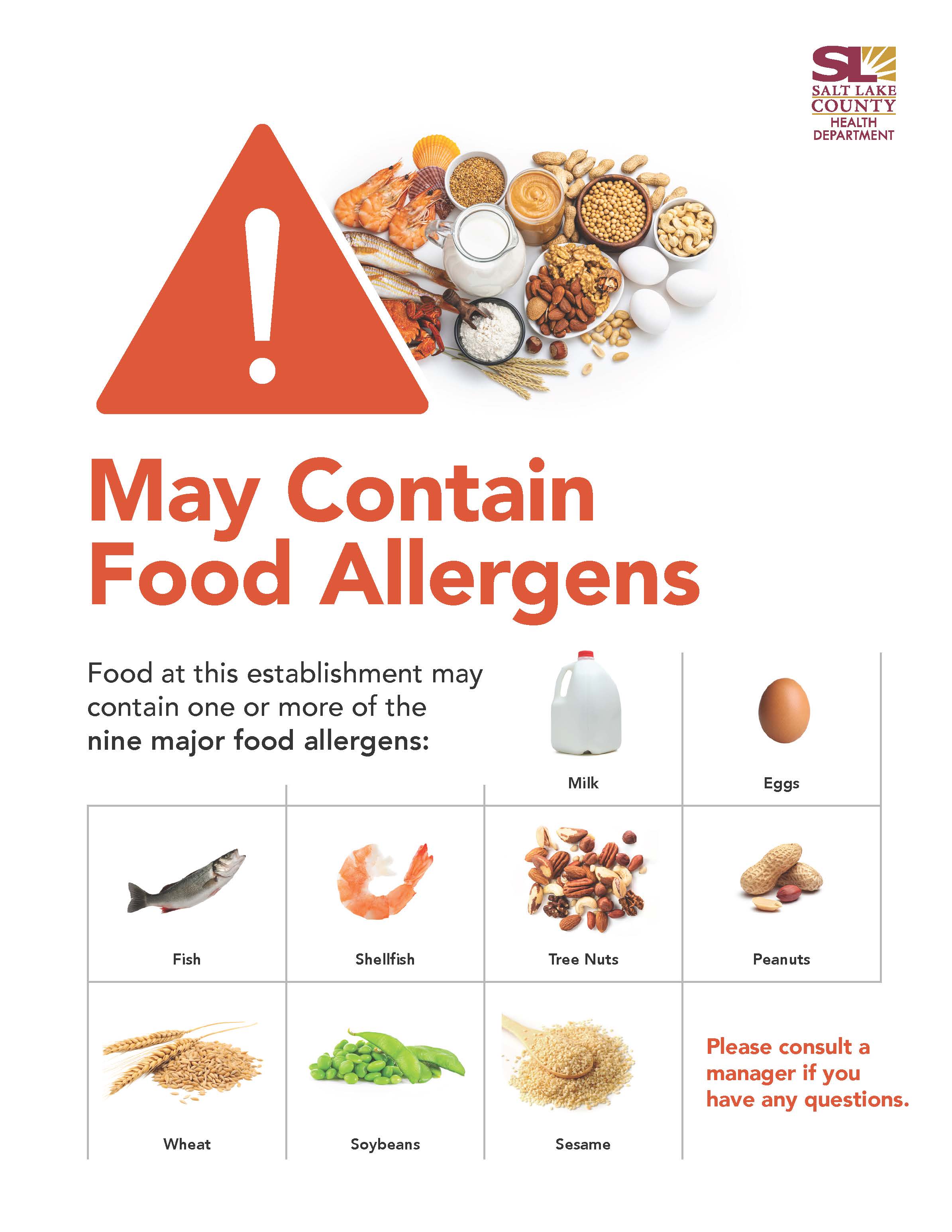 May Contain Food Allergens Food at this establishment may contain one or more of the nine major food allergens: Milk Tree Nuts Sesame SALT LAKE COUNTY HEALTH DEPARTMENT Eggs Peanuts Please consult a manager if you have any questions, Wheat Shellfish Soybeans