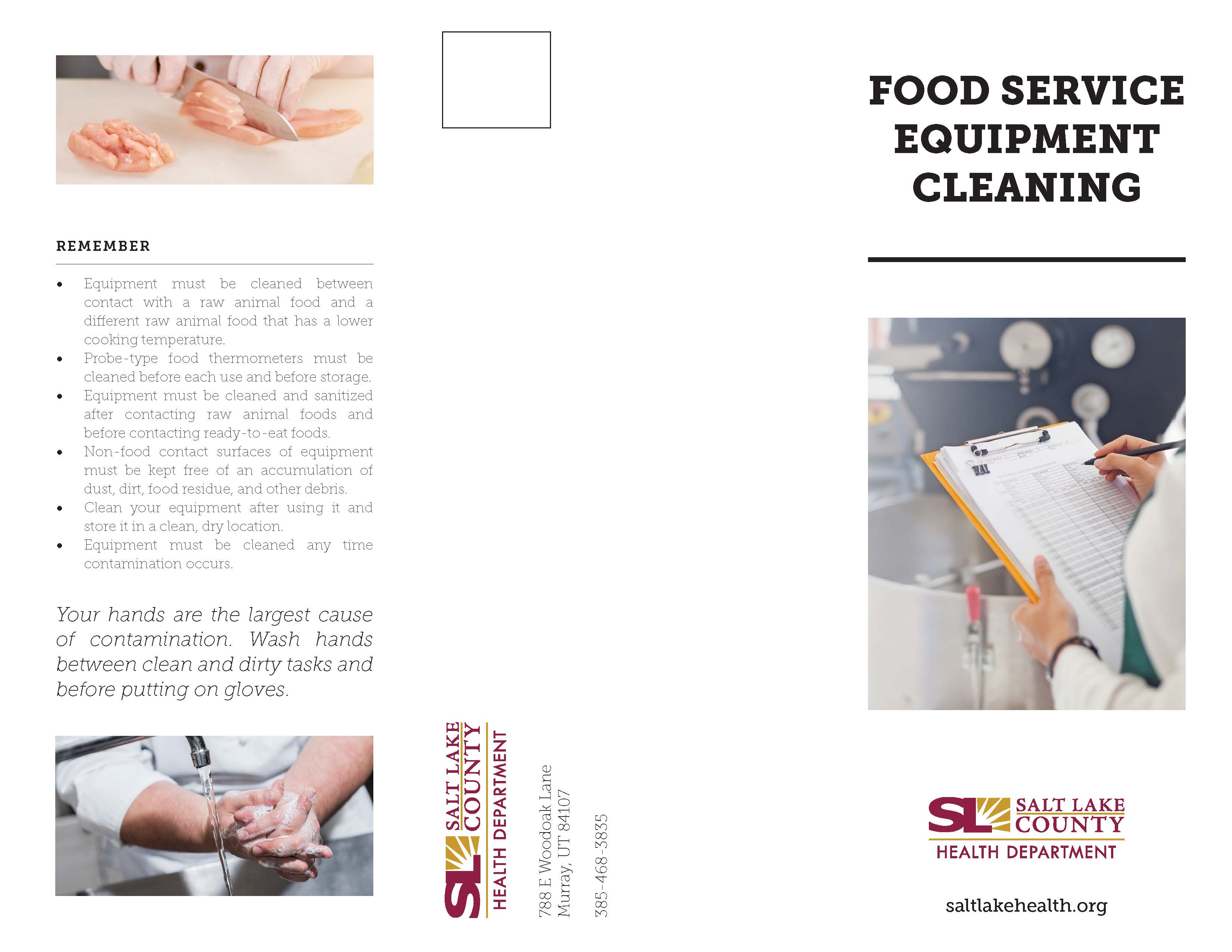 REMEMBER Equipment must be cleaned between contact with a raw animal food and a different raw animal food that. has a lower cooking temperature Probe-type food thermometers must. be cleaned before each use and before storage Equipment must be cleaned and sanitized after contacting raw animal foods and before contacting ready-to -eat foods. Non-food contact. surfaces of equipment must be kept free of an accumulation of dust dirt food residue and other debris. Clean your equipment after using It and store It In a clean dry location Equipment must be cleaned any time contamination occurs Your hands are the largest cause of contamination. Wash hands between clean and dirty tasks and before putting on gloves. FOOD SERVICE EQUIPMENT CLEANING V SALT LAKE COUNTY HEALTH DEPARTMENT saltlakehealth.org