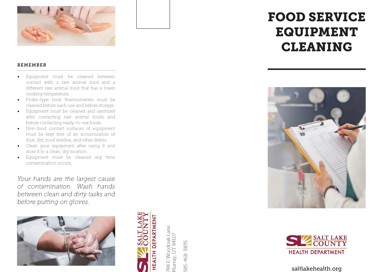 REMEMBER Equipment must be cleaned between contact with a raw animal food and a different raw animal food that. has a lower cooking temperature Probe-type food thermometers must. be cleaned before each use and before storage Equipment must be cleaned and sanitized after contacting raw animal foods and before contacting ready-to -eat foods. Non-food contact. surfaces of equipment must be kept free of an accumulation of dust dirt food residue and other debris. Clean your equipment after using It and store It In a clean dry location Equipment must be cleaned any time contamination occurs Your hands are the largest cause of contamination. Wash hands between clean and dirty tasks and before putting on gloves. FOOD SERVICE EQUIPMENT CLEANING V SALT LAKE COUNTY HEALTH DEPARTMENT saltlakehealth.org