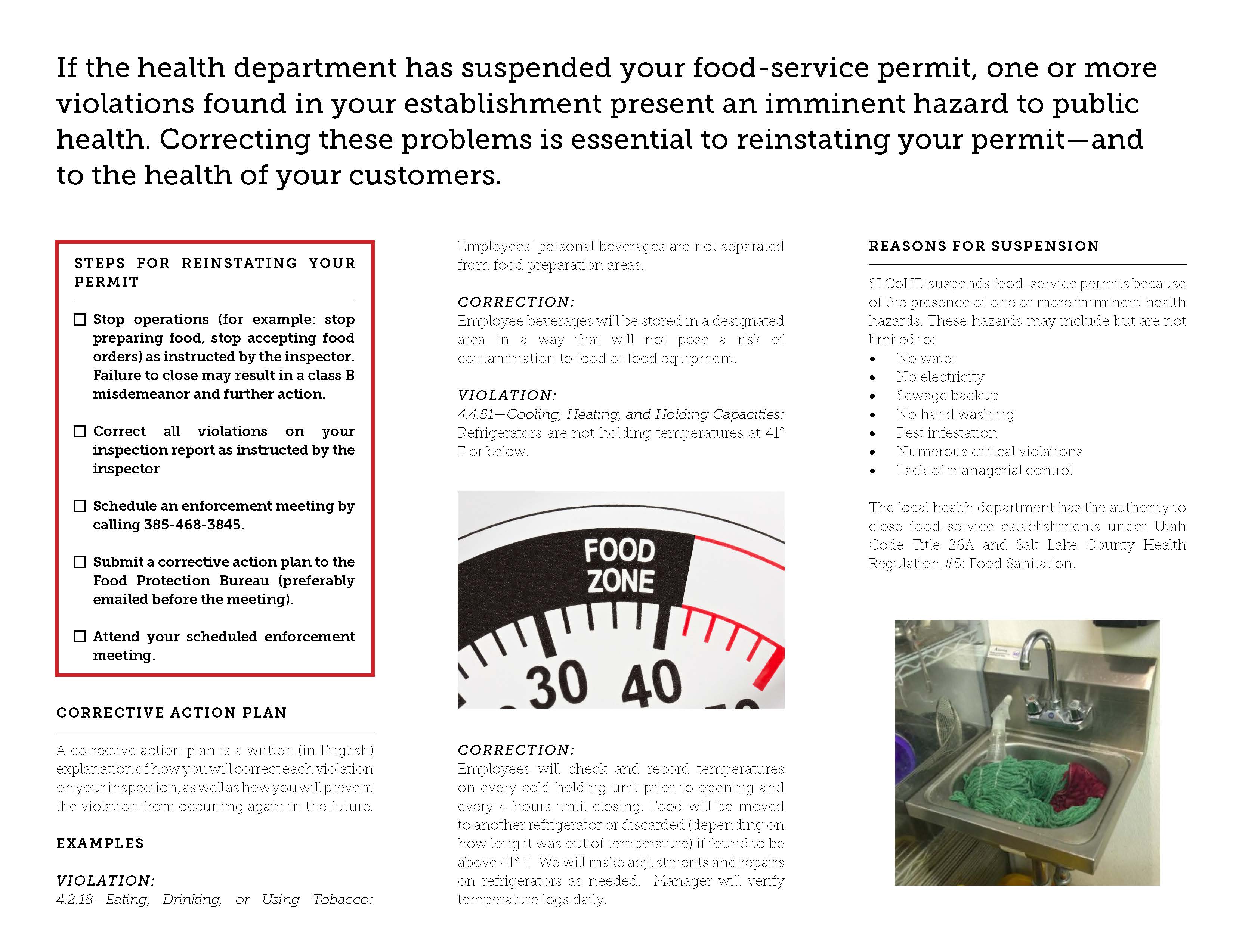 If the health department has suspended your food-service permit, one or more violations found in your establishment present an imminent hazard to public health. Correcting these problems is essential to reinstating your permit—and to the health of your customers. STEPS FOR REINSTATING YOUR PERMIT Stop operations (for example: stop preparing food, stop accepting food orders) as instructed by the inspector. Failure to close may result in a class B misdemeanor and further action. Cl Correct au violations on your inspection report as instructed by the inspector Schedule an enforcement meeting by calling 385-468-3845. Submit a corrective action plan to the Food Protection Bureau (preferably emailed before the meeting). Attend your scheduled enforcement meeting. CORRECTIVE ACTION PLAN A corrective action plan is a written (in English) explanation of how you Will correct each violation on your Inspection, as well as how you will prevent. the violation from occurnng again in the future Employees personal beverages are not separated from food preparation areas CORRECTION: Employee beverages will be stored In a designated area In a way that. Will not pose a risk of contamination to food or food equipment. VIOLATION: 4 4 51—Cooling, Heating, and Holding Capacities. Refrigerators are not holding temperatures at 410 F or below FOOD ZONE CORRECTION: Employees will check and record temperatures on every cold holding unit prior to opening and every 4 hours until closing. Food Will be moved to another refrigerator or discarded (depending on how long It was out of temperature) if found to be above 41 F We will make adjustments and repairs on refrigerators as needed Manager Will verify temperature logs dally REASONS FOR SUSPENSION SLCoHD suspends food-service permits because of the presence of one or more Imminent health hazards. These hazards may include but are not limited to No water No electricity Sewage backup No hand washing Pest Infestation Numerous critical violations Lack of managerial control The local health department has the authority to close food-service estabhshments under Utah Code Title 26A and Salt. Lake County Health Regulation #5 Food Sanitation EXAMPLES VIOLATION: 4 2 18—Eating, Drinking, or Using Tobacco