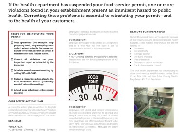 If the health department has suspended your food-service permit, one or more violations found in your establishment present an imminent hazard to public health. Correcting these problems is essential to reinstating your permit—and to the health of your customers. STEPS FOR REINSTATING YOUR PERMIT Stop operations (for example: stop preparing food, stop accepting food orders) as instructed by the inspector. Failure to close may result in a class B misdemeanor and further action. Cl Correct au violations on your inspection report as instructed by the inspector Schedule an enforcement meeting by calling 385-468-3845. Submit a corrective action plan to the Food Protection Bureau (preferably emailed before the meeting). Attend your scheduled enforcement meeting. CORRECTIVE ACTION PLAN A corrective action plan is a written (in English) explanation of how you Will correct each violation on your Inspection, as well as how you will prevent. the violation from occurnng again in the future Employees personal beverages are not separated from food preparation areas CORRECTION: Employee beverages will be stored In a designated area In a way that. Will not pose a risk of contamination to food or food equipment. VIOLATION: 4 4 51—Cooling, Heating, and Holding Capacities. Refrigerators are not holding temperatures at 410 F or below FOOD ZONE CORRECTION: Employees will check and record temperatures on every cold holding unit prior to opening and every 4 hours until closing. Food Will be moved to another refrigerator or discarded (depending on how long It was out of temperature) if found to be above 41 F We will make adjustments and repairs on refrigerators as needed Manager Will verify temperature logs dally REASONS FOR SUSPENSION SLCoHD suspends food-service permits because of the presence of one or more Imminent health hazards. These hazards may include but are not limited to No water No electricity Sewage backup No hand washing Pest Infestation Numerous critical violations Lack of managerial control The local health department has the authority to close food-service estabhshments under Utah Code Title 26A and Salt. Lake County Health Regulation #5 Food Sanitation EXAMPLES VIOLATION: 4 2 18—Eating, Drinking, or Using Tobacco