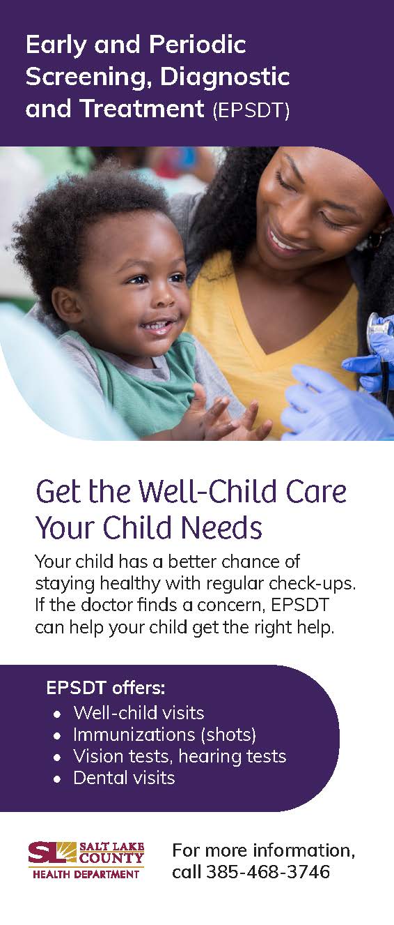 Early and Periodic Screening, Diagnostic and Treatment (EPSDT) Get the Well-Child Core Your Child Needs Your child has a better chance of staying healthy with regular check-ups. If the doctor finds a concern, EPSDT can help your child get the right help. EPSDT offers: • Well-child visits • Immunizations (shots) • Vision tests, hearing tests • Dental visits SALT LAKE COUN Y HEALTH DEPA*TMENT For more information, call 385-468-3746