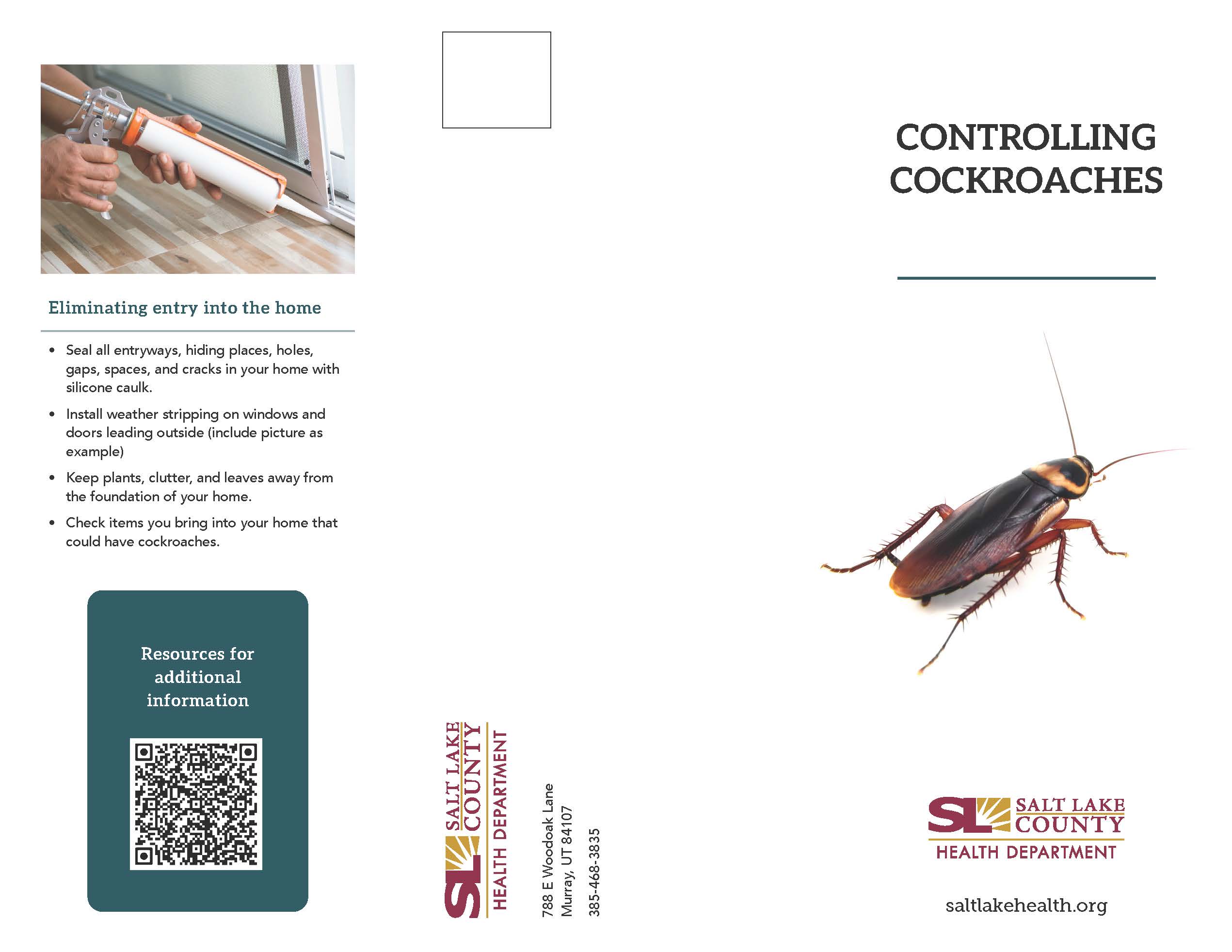 Eliminating entry into the home e Seal all entryways. hiding places, holes, gaps, spaces, and cracks in your home with silicone caulk. • Install weather stripping on windows and doors leading outside (include picture as example) • Keep plants, clutter, and leaves away from the foundation of your home. Check items you bring into your home that could have cockroaches. Resources for additional information 00 00 CONTROLLING COCKROACHES SALT LAKE COUNTY HEALTH DEPARTMENT saltlakehealth.org