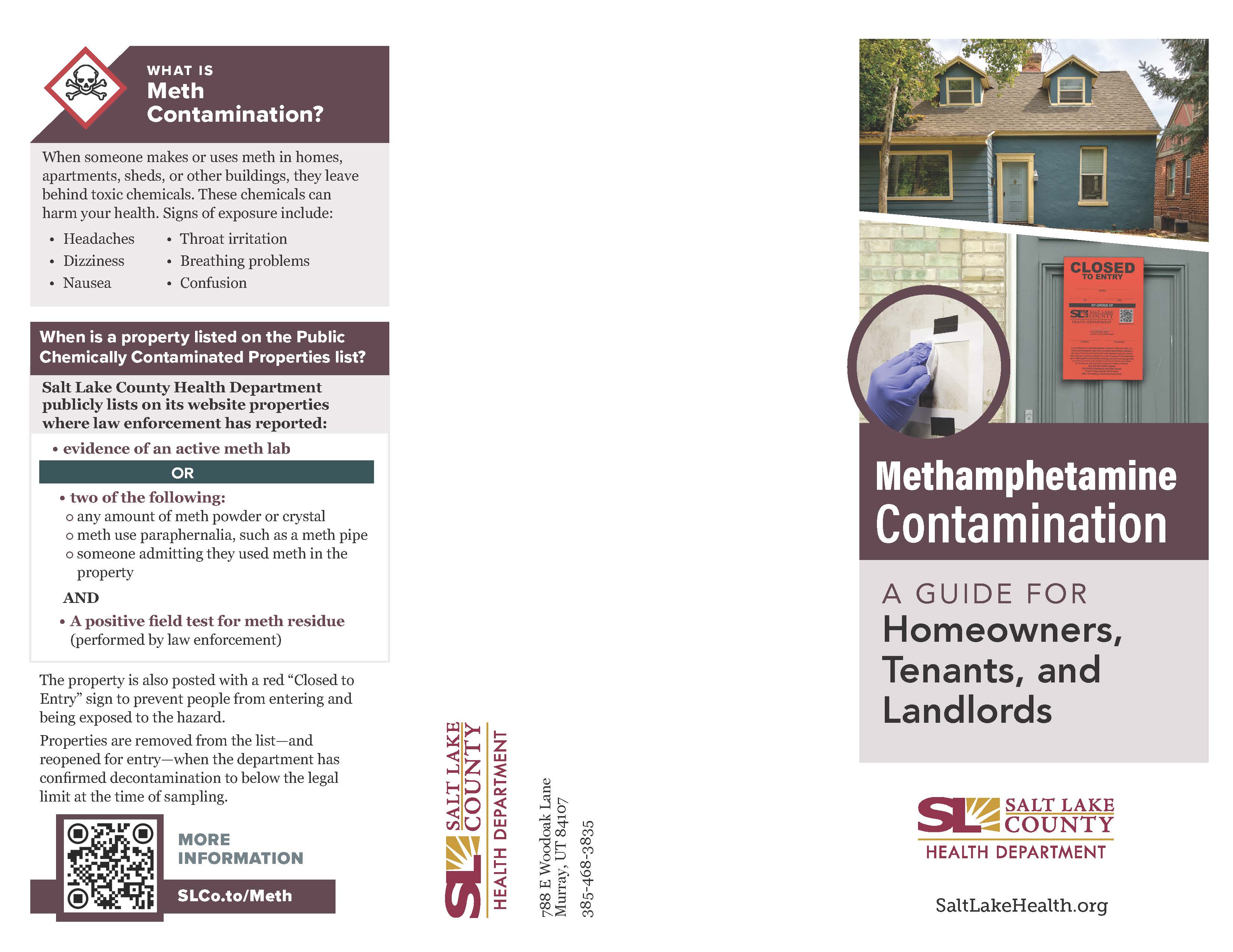 WHAT IS Meth Contamination? When someone makes or uses meth in homes, apartments, sheds, or other buildings, they leave behind toxic chemicals. These chemicals can harm your health. Signs of exposure include: • Headaches Dizziness • Nausea Throat irritation • Breathing problems Confusion When is a property listed on the Public Chemically Contaminated Properties list? Salt Lake County Health Department publicly lists on its website properties where law enforcement has reported: • evidence of an active meth lab OR two of the following: o any amount of meth powder or crystal o meth use paraphernalia, such as a meth pipe o someone admitting they used meth in the property AND • A positive field test for meth residue (performed by law enforcement) The property is also posted with a red 