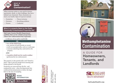 WHAT IS Meth Contamination? When someone makes or uses meth in homes, apartments, sheds, or other buildings, they leave behind toxic chemicals. These chemicals can harm your health. Signs of exposure include: • Headaches Dizziness • Nausea Throat irritation • Breathing problems Confusion When is a property listed on the Public Chemically Contaminated Properties list? Salt Lake County Health Department publicly lists on its website properties where law enforcement has reported: • evidence of an active meth lab OR two of the following: o any amount of meth powder or crystal o meth use paraphernalia, such as a meth pipe o someone admitting they used meth in the property AND • A positive field test for meth residue (performed by law enforcement) The property is also posted with a red