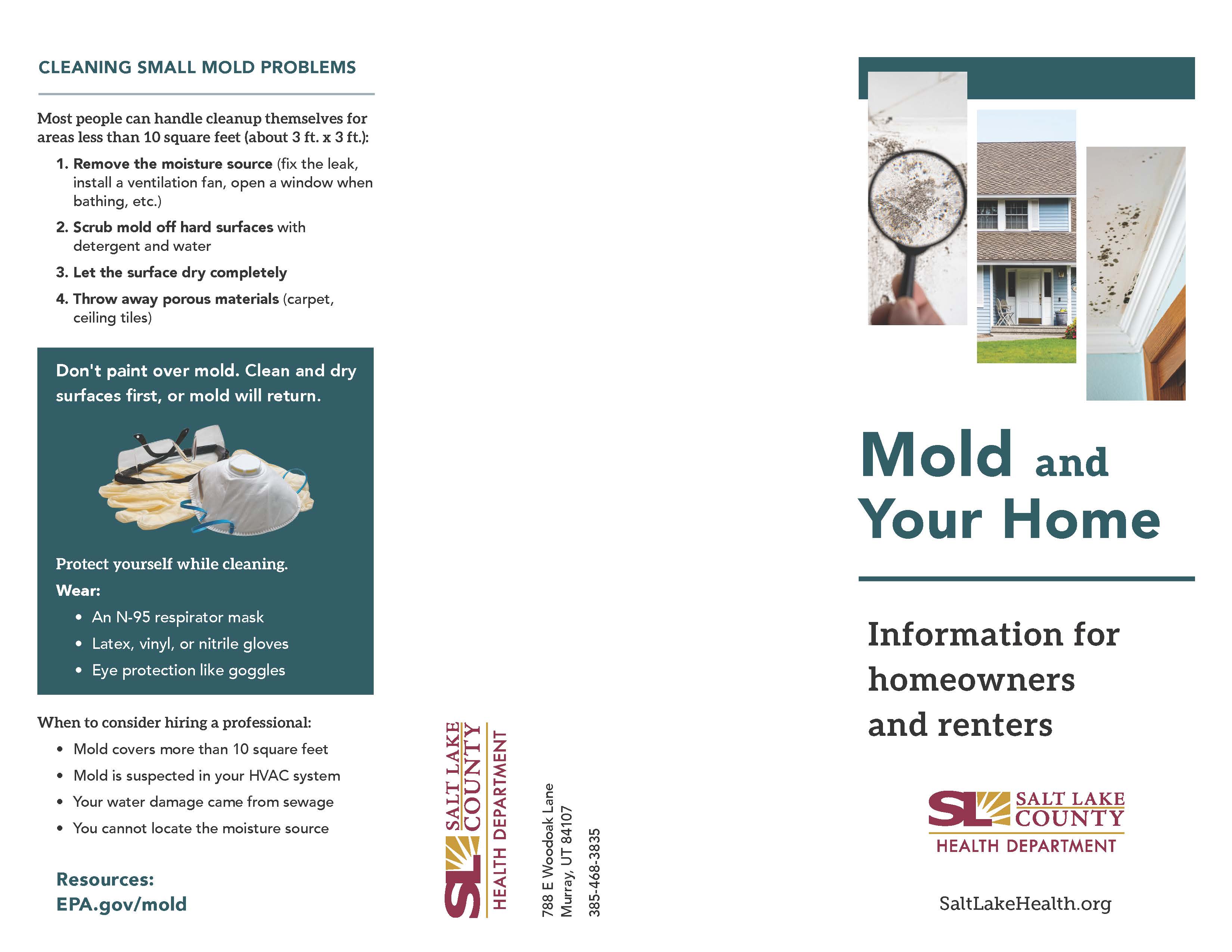 CLEANING SMALL MOLD PROBLEMS Most people can handle cleanup themselves for areas less than 10 square feet (about 3 ft. x 3 ft.): 1. Remove the moisture source (fix the leak, install a ventilation fan, open a window when bathing, etc.) 2. Scrub mold off hard surfaces with detergent and water 3. Let the surface dry completely 4. Throw away porous materials (carpet, ceiling tiles) Don't paint over mold. Clean and dry surfaces first, or mold will return. Protect yourself while cleaning. Wear: • An N-95 respirator mask • Latex, vinyl, or nitrile gloves • Eye protection like goggles When to consider hiring a professional: z Mold covers more than 10 square feet Mold is suspected in your HVAC system ' Your water damage came from sewage • You cannot locate the moisture source O Resources: 00 EPA.gov/mold 00 00 3 00 Mold and Your Home Information for homeowners and renters SALT LAKE COUNTY HEALTH DEPARTMENT SaltLakeHealth.org