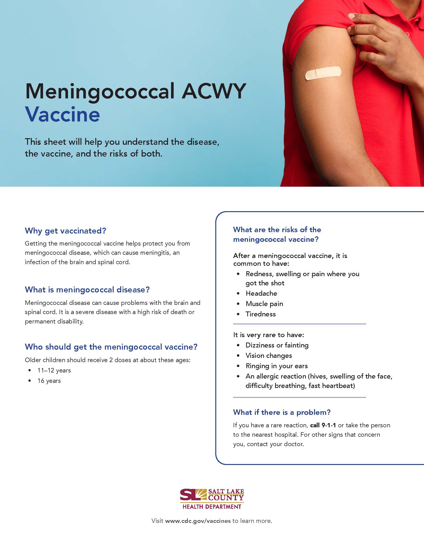 Meningococcal ACWY Vaccine This sheet will help you understand the disease, the vaccine, and the risks of both. Why get vaccinated? Getting the meningococcal vaccine helps protect you from meningococcal disease, which can cause meningitis, an infection of the brain and spinal cord. What is meningococcal disease? Meningococcal disease can cause problems with the brain and spinal cord. It is a severe disease with a high risk of death or permanent disability. Who should get the meningococcal vaccine? Older children should receive 2 doses at about these ages: 1 1—12 years 16 years What are the risks of the meningococcal vaccine? After a meningococcal vaccine, it is common to have: Redness, swelling or pain where you got the shot Headache Muscle pain Tiredness It is very rare to have: Dizziness or fainting Vision changes Ringing in your ears An allergic reaction (hives, swelling of the face, difficulty breathing, fast heartbeat) What if there is a problem? if you have a rare reaction, call 9-1-1 or take the person to the nearest hospital. For other signs that concern you, contact your doctor. SALT LAKE COUNTY HEALTH DEPARTMENT Visit www.cdc.gov/vaccines to learn more.
