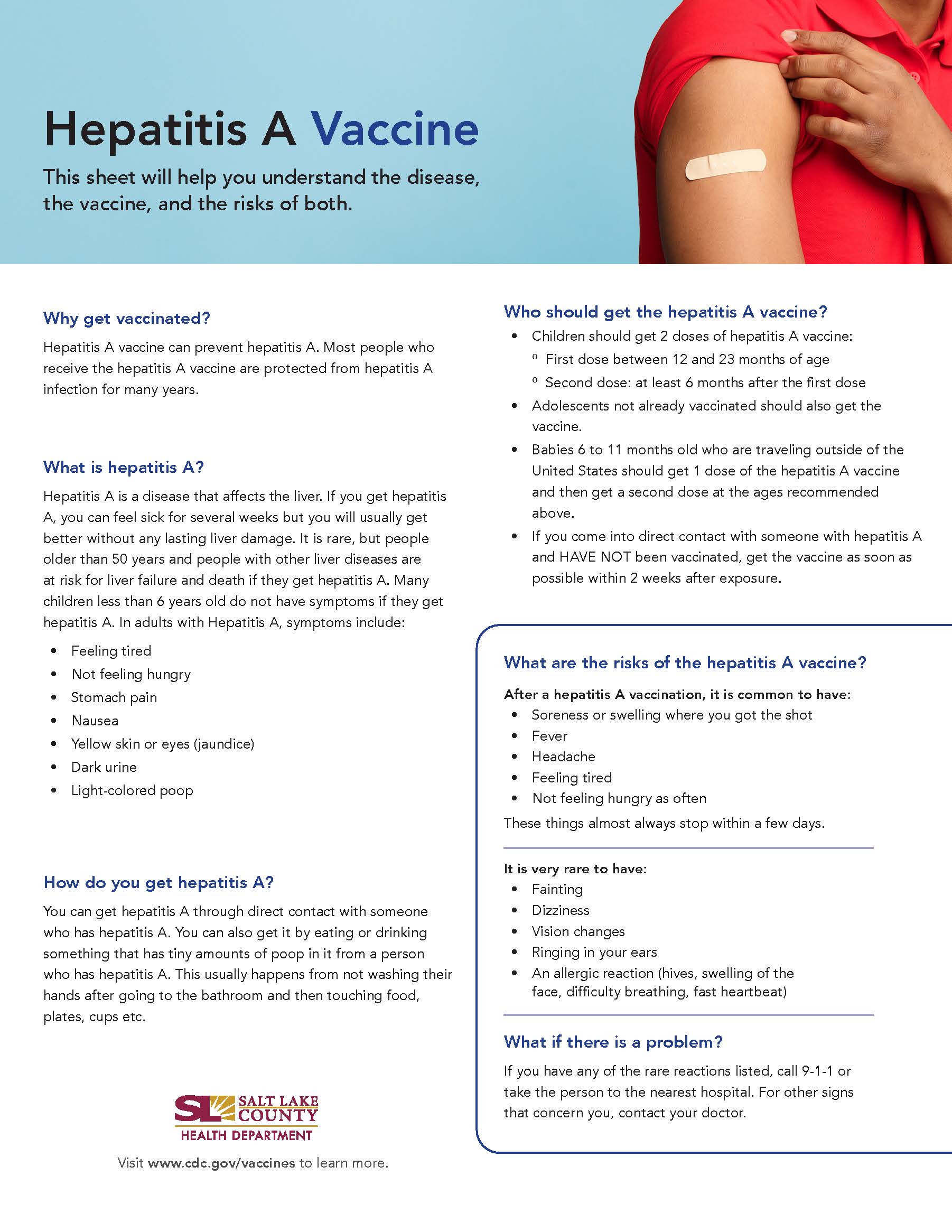 Hepatitis A Vaccine This sheet will help you understand the disease, the vaccine, and the risks of both. Why get vaccinated? Hepatitis A vaccine can prevent hepatitis A. Most people who receive the hepatitis A vaccine are protected from hepatitis A infection for many years. What is hepatitis A? Hepatitis A is a disease that affects the liver. If you get hepatitis A, you can feel sick for several weeks but you will usually get better without any lasting liver damage. It is rare, but people older than 50 years and people with other liver diseases are at risk for liver failure and death if they get hepatitis A. Many children less than 6 years oid do not have symptoms if they get hepatitis A. In adults with Hepatitis A, symptoms include: Feeling tired Not feeling hungry Stomach pain Nausea Yellow skin or eyes (jaundice) Dark urine Light-colored poop How do you get hepatitis A? You can get hepatitis A through direct contact with someone who has hepatitis A. You can also get it by eating or drinking something that has tiny amounts of poop in it from a person who has hepatitis A. This usually happens from not washing their hands after going to the bathroom and then touching food, plates, cups etc. SALT LAKE COUNTY HEALTH DEPARTMENT Visit www.cdc.gov/vaccines to learn more. Who should get the hepatitis A vaccine? Children should get 2 doses of hepatitis A vaccine: 0 First dose between 12 and 23 months of age 0 Second dose: at least 6 months after the first dose Adolescents not already vaccinated should also get the vaccine. Babies 6 to 11 months old who are traveling outside of the United States should get 1 dose of the hepatitis A vaccine and then get a second dose at the ages recommended above. If you come into direct contact with someone with hepatitis A and HAVE NOT been vaccinated, get the vaccine as soon as possible within 2 weeks after exposure. What are the risks of the hepatitis A vaccine? After a hepatitis A vaccination, it is common to have: • Soreness or swelling where you got the shot Headache Feeling tired Not feeling hungry as often These things almost always stop within a few days. It is very rare to have: Fainting Dizziness Vision changes Ringing in your ears An allergic reaction (hives, swelling of the face, difficulty breathing, fast heartbeat) What if there is a problem? If you have any of the rare reactions listed, call 9-1-1 or take the person to the nearest hospital. For other signs that concern you, contact your doctor.