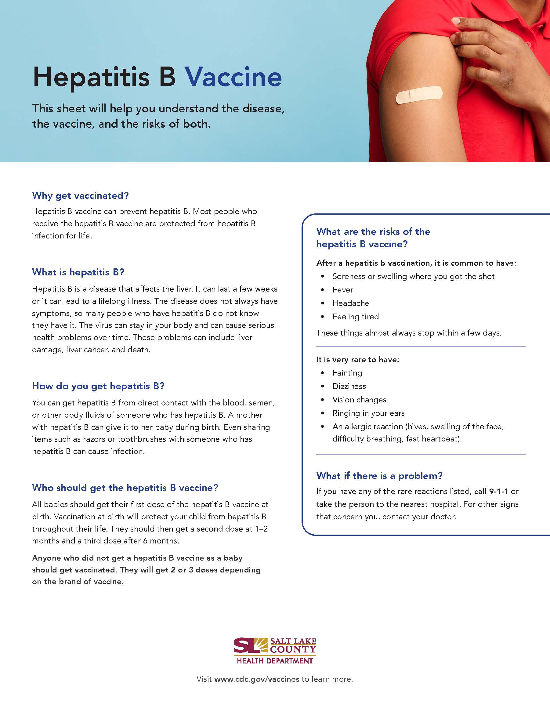 Hepatitis B Vaccine This sheet will help you understand the disease, the vaccine, and the risks of both. Why get vaccinated? Hepatitis B vaccine can prevent hepatitis B. Most people wha receive the hepatitis B vaccine are protected from hepatitis B infection for life. What is hepatitis B? Hepatitis B is a disease that affects the liver. It can last a few weeks or it can lead to a lifelong illness. The disease does not always have symptoms, so many people who have hepatitis B do not know they have it. The virus can stay in your body and can cause serious health problems over time. These problems can include liver damage, liver cancer, and death. How do you get hepatitis B? You can get hepatitis B from direct contact with the blood, semen, or other body fluids of someone who has hepatitis B. A mother with hepatitis B can give it to her baby during birth. Even sharing items such as razors or toothbrushes with someone who has hepatitis B can cause infection. Who should get the hepatitis B vaccine? All babies should get their first dose of the hepatitis B vaccine at birth. Vaccination at birth will protect your child from hepatitis B throughout their life. They should then get a second dose at 1—2 months and a third dose after 6 months. Anyone who did not get a hepatitis B vaccine as a baby should get vaccinated. They will get 2 or 3 doses depending on the brand of vaccine. What are the risks of the hepatitis B vaccine? After a hepatitis b vaccination, it is common to have: • Soreness or swelling where you got the shot Headache Feeling tired These things almost always stop within a few days. It is very rare to have: Fainting Dizziness Vision changes Ringing in your ears An allergic reaction (hives, swelling af the face, difficulty breathing, fast heartbeat) What if there is a problem? If you have any of the rare reactions listed, call 9-1-1 or take the person to the nearest hospital. For other signs that concern you, contact your doctor. SALT LAKE COUNTY HEALTH DEPARTMENT Visit www.cdc.gov/vaccines to learn more.
