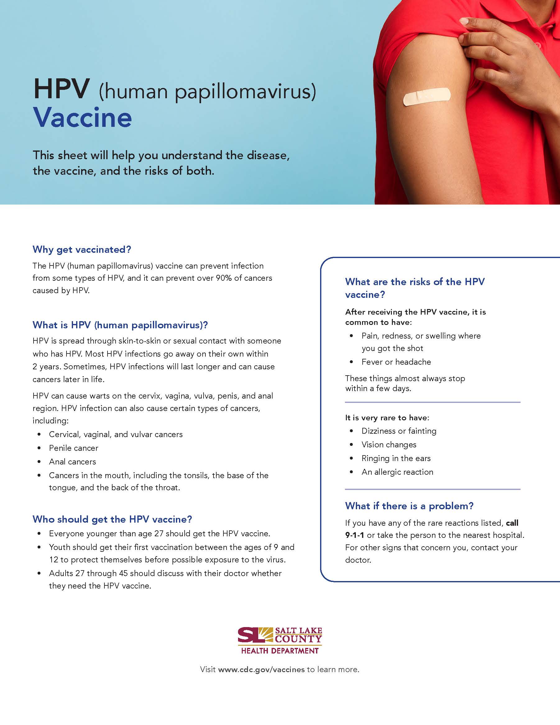 HPV (human papillomavirus) Vaccine This sheet will help you understand the disease, the vaccine, and the risks of both. Why get vaccinated? The HPV (human papillomavirus) vaccine can prevent infection from same types of HPV, and it can prevent over 90% of cancers caused by HPV. What is HPV (human papillomavirus)? HPV is spread through skin-to-skin or sexual contact with someone who has HPV. Most HPV infections go away on their own within 2 years. Sometimes, HPV infections will last longer and can cause cancers later in life. HPV can cause warts on the cervix, vagina, vulva, penis, and anal region. HPV infection can also cause certain types of cancers, including: Cervical, vaginal, and vulvar cancers Penile cancer Anal cancers Cancers in the mouth, including the tonsils, the base of the tongue, and the back of the throat. Who should get the HPV vaccine? Everyone younger than age 27 should get the HPV vaccine. • Youth should get their first vaccination between the ages of 9 and 12 to protect themselves before possible exposure to the virus. Adults 27 through 45 should discuss with their doctor whether they need the HPV vaccine. SALT LAKE COUNTY HEALTH DEPARTMENT What are the risks of the HPV vaccine? After receiving the HPV vaccine, it is common to have: Pain, redness, or swelling where you got the shot Fever or headache These things almost always stop within a few days. It is very rare to have: Dizziness or fainting Vision changes Ringing in the ears An allergic reaction What if there is a problem? If you have any of the rare reactions listed, call 9-1-1 or take the person to the nearest hospital. For other signs that concern you, contact your doctor. Visit www.cdc.gov/vaccines to learn more.