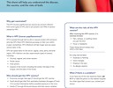 HPV (human papillomavirus) Vaccine This sheet will help you understand the disease, the vaccine, and the risks of both. Why get vaccinated? The HPV (human papillomavirus) vaccine can prevent infection from same types of HPV, and it can prevent over 90% of cancers caused by HPV. What is HPV (human papillomavirus)? HPV is spread through skin-to-skin or sexual contact with someone who has HPV. Most HPV infections go away on their own within 2 years. Sometimes, HPV infections will last longer and can cause cancers later in life. HPV can cause warts on the cervix, vagina, vulva, penis, and anal region. HPV infection can also cause certain types of cancers, including: Cervical, vaginal, and vulvar cancers Penile cancer Anal cancers Cancers in the mouth, including the tonsils, the base of the tongue, and the back of the throat. Who should get the HPV vaccine? Everyone younger than age 27 should get the HPV vaccine. • Youth should get their first vaccination between the ages of 9 and 12 to protect themselves before possible exposure to the virus. Adults 27 through 45 should discuss with their doctor whether they need the HPV vaccine. SALT LAKE COUNTY HEALTH DEPARTMENT What are the risks of the HPV vaccine? After receiving the HPV vaccine, it is common to have: Pain, redness, or swelling where you got the shot Fever or headache These things almost always stop within a few days. It is very rare to have: Dizziness or fainting Vision changes Ringing in the ears An allergic reaction What if there is a problem? If you have any of the rare reactions listed, call 9-1-1 or take the person to the nearest hospital. For other signs that concern you, contact your doctor. Visit www.cdc.gov/vaccines to learn more.