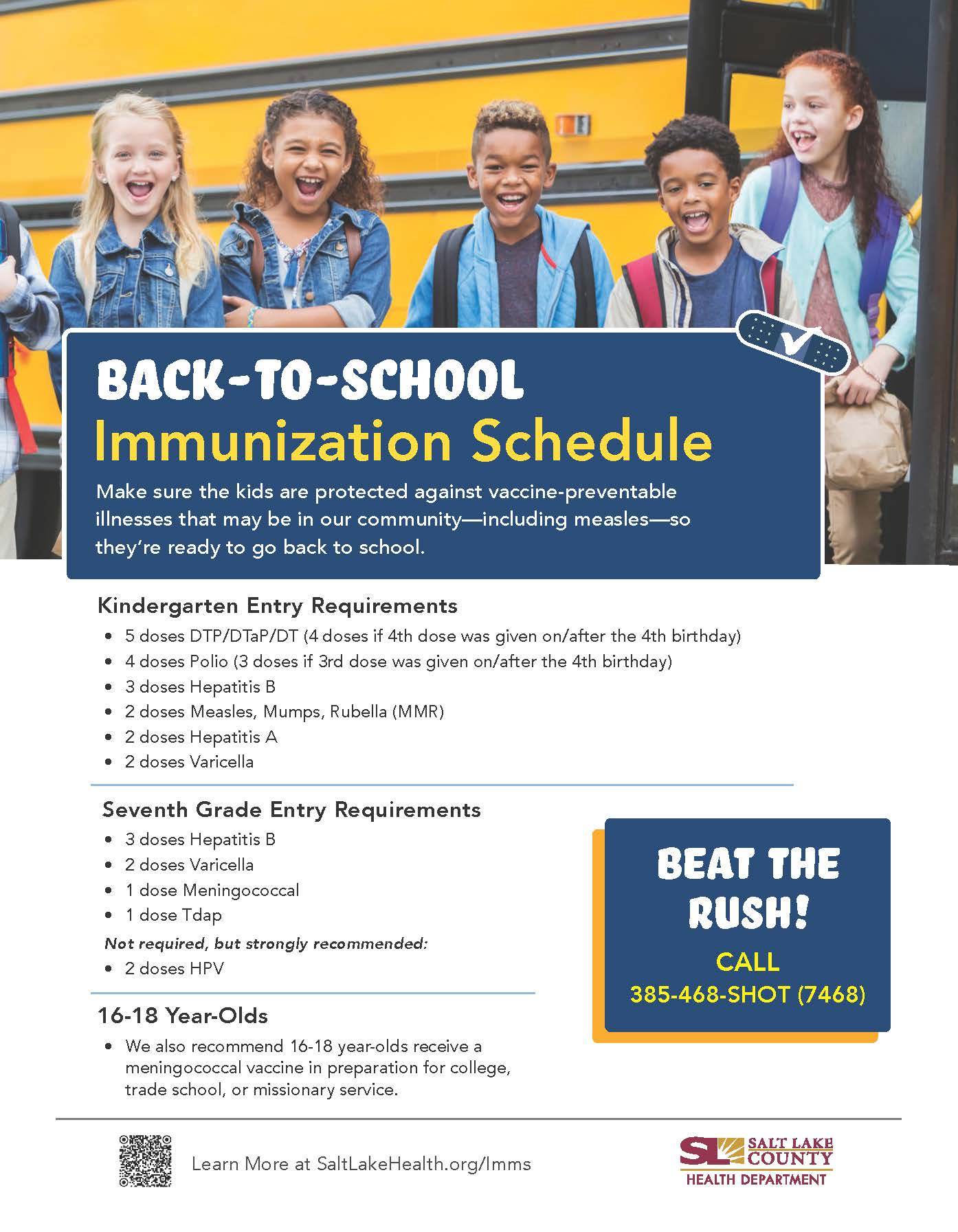 BACK-TO-SCHOOL Immunization Schedule Make sure the kids are protected against vaccine-preventable illnesses that may be in our community—including measles—so they're ready to go back to school. Kindergarten Entry Requirements • 5 doses DTP/DTaP/DT (4 doses if 4th dose was given on/after the 4th birthday) • 4 doses Polio (3 doses if 3rd dose was given on/after the 4th birthday) 3 doses Hepatitis B • 2 doses Measles, Mumps, Rubella (MMR) 2 doses Hepatitis A • 2 doses Varicella Seventh Grade Entry Requirements • 3 doses Hepatitis B 2 doses Varicella • 1 dose Meningococcal • I dose T dap Not required, but strongly recommended: • 2 doses H PV 16-18 Year-Olds We also recommend 16-18 year-olds receive a meningococcal vaccine in preparation for college, trade school, or missionary service. Learn More at SaltLakeHealth.org/lmms BEAT THE pus