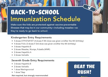 BACK-TO-SCHOOL Immunization Schedule Make sure the kids are protected against vaccine-preventable illnesses that may be in our community—including measles—so they're ready to go back to school. Kindergarten Entry Requirements • 5 doses DTP/DTaP/DT (4 doses if 4th dose was given on/after the 4th birthday) • 4 doses Polio (3 doses if 3rd dose was given on/after the 4th birthday) 3 doses Hepatitis B • 2 doses Measles, Mumps, Rubella (MMR) 2 doses Hepatitis A • 2 doses Varicella Seventh Grade Entry Requirements • 3 doses Hepatitis B 2 doses Varicella • 1 dose Meningococcal • I dose T dap Not required, but strongly recommended: • 2 doses H PV 16-18 Year-Olds We also recommend 16-18 year-olds receive a meningococcal vaccine in preparation for college, trade school, or missionary service. Learn More at SaltLakeHealth.org/lmms BEAT THE pus