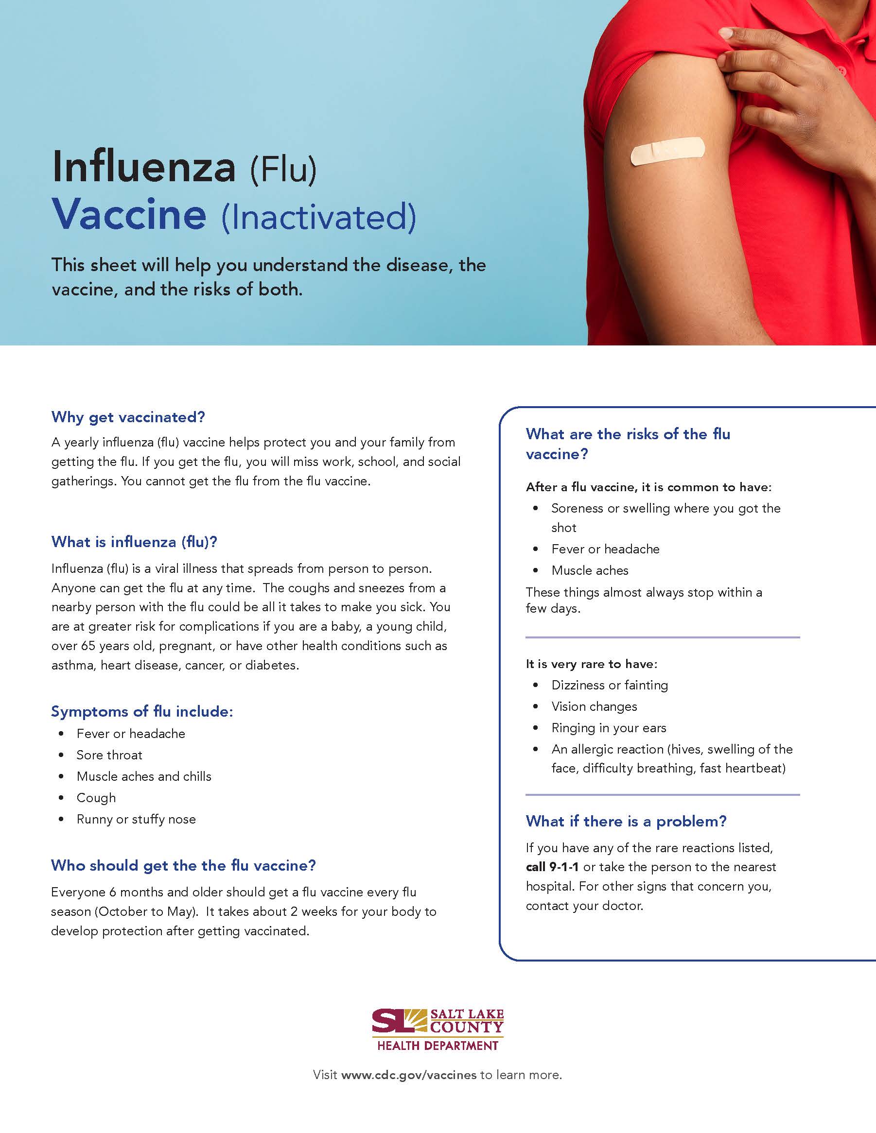 Influenza (Flu) Vaccine (Inactivated) This sheet will help you understand the disease, the vaccine, and the risks of both. Why get vaccinated? A yearly influenza (flu) vaccine helps protect you and your family from getting the flu. If you get the flu, you will miss work, school, and social gatherings. You cannot get the flu from the flu vaccine. What is influenza (flu)? Influenza (flu) is a viral illness that spreads from person to person. Anyone can get the flu at any time. The coughs and sneezes from a nearby person with the flu could be all it takes to make you sick. You are at greater risk for complications if you are a baby, a young child, over 65 years old, pregnant, or have other health conditions such as asthma, heart disease, cancer, or diabetes. Symptoms of flu include: Fever or headache Sore throat Muscle aches and chills Cough Runny or stuffy nose Who should get the the flu vaccine? Everyone 6 months and older should get a flu vaccine every flu season (October to May). It takes about 2 weeks for your body to develop protection after getting vaccinated. What are the risks of the flu vaccine? After a flu vaccine, it is common to have: • Soreness or swelling where you got the shot Fever or headache Muscle aches These things almost always stop within a few days. It is very rare to have: Dizziness or fainting Vision changes Ringing in your ears An allergic reaction (hives, swelling of the face, difficulty breathing, fast heartbeat) What if there is a problem? If you have any of the rare reactions listed, call 9-1-1 or take the person to the nearest hospital. For other signs that concern you, contact your doctor. SALT LAKE COUNTY HEALTH DEPARTMENT Visit www.cdc.gov/vaccines to learn more.