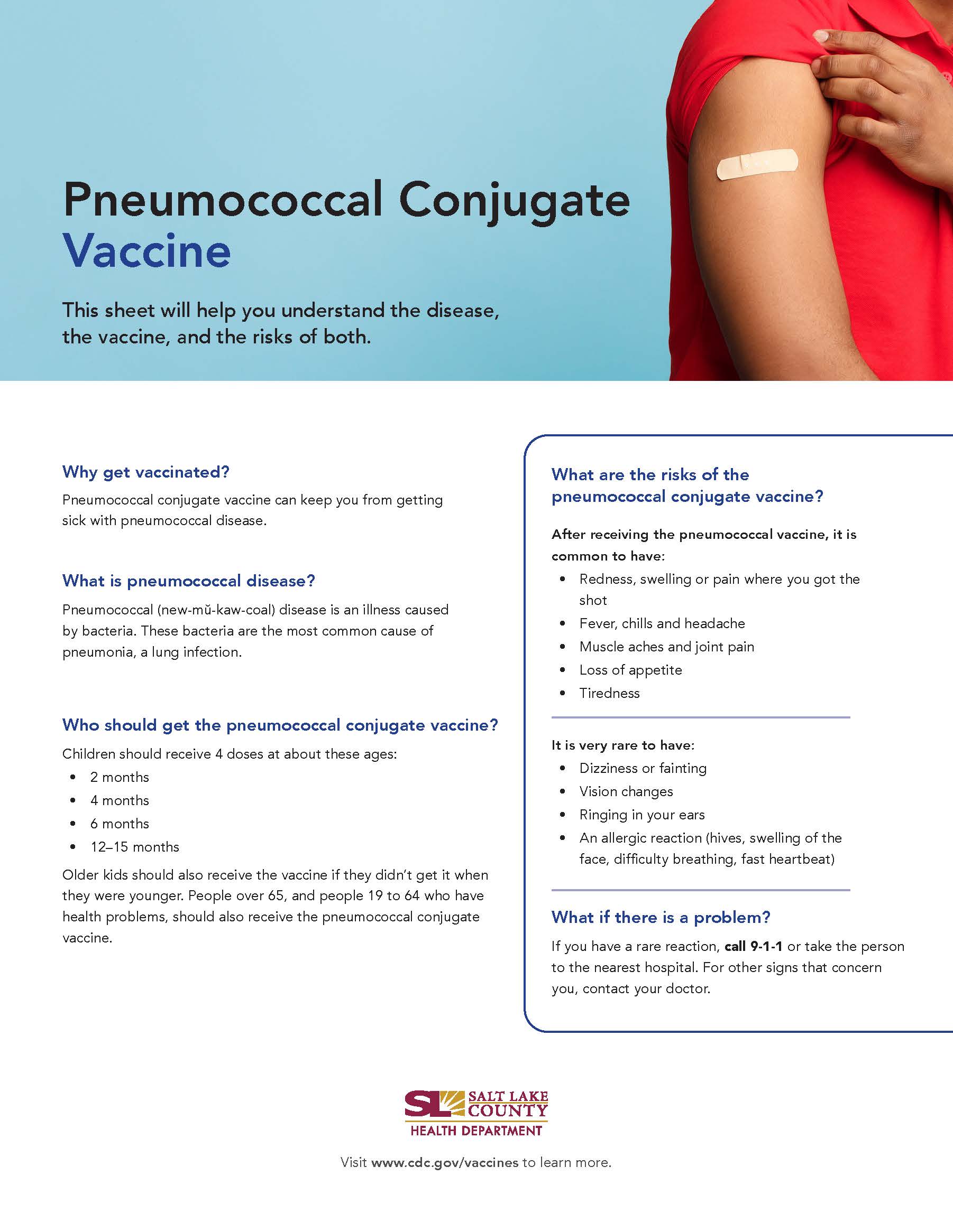 Pneumococcal Conjugate Vaccine This sheet will help you understand the disease, the vaccine, and the risks of both. Why get vaccinated? Pneumococcal conjugate vaccine can keep you from getting sick with pneumococcal disease. What is pneumococcal disease? Pneumococcal (new-mü-kaw-coal) disease is an illness caused by bacteria. These bacteria are the most common cause of pneumonia, a lung infection. Who should get the pneumococcal conjugate vaccine? Children should receive 4 doses at about these ages: 2 months 4 months • 6 months 12—15 months Older kids should also receive the vaccine if they didn't get it when they were younger. People over 65, and people 19 to 64 who have health problems, should also receive the pneumococcal conjugate vaccine. What are the risks of the pneumococcal conjugate vaccine? After receiving the pneumococcal vaccine, it is common to have: Redness, swelling or pain where you got the shot Fever, chills and headache Muscle aches and joint pain Loss of appetite Tiredness It is very rare to have: Dizziness or fainting Vision changes Ringing in your ears An allergic reaction (hives, swelling of the face, difficulty breathing, fast heartbeat) What if there is a problem? If you have a rare reaction, call 9-1-1 or take the person to the nearest hospital. For other signs that concern you, contact your doctor. SALT LAKE COUNTY HEALTH DEPARTMENT Visit www.cdc.gov/vaccines to learn more.