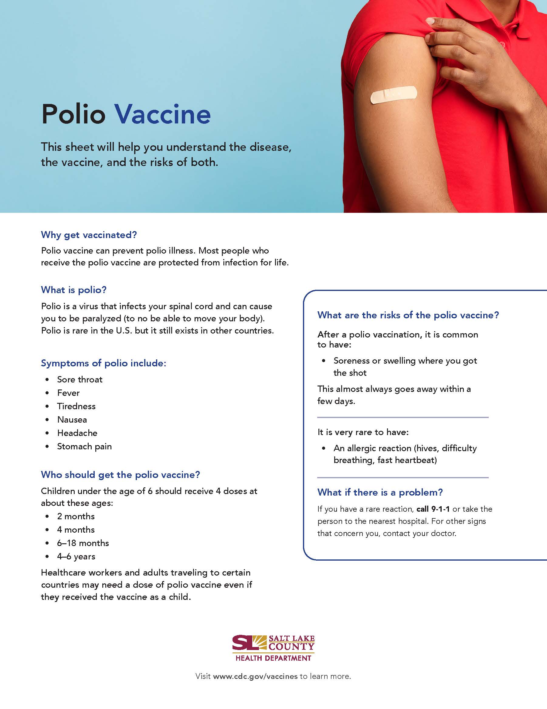 Polio Vaccine This sheet will help you understand the disease, the vaccine, and the risks of both. Why get vaccinated? Polio vaccine can prevent polio illness. Most people who receive the polio vaccine are protected from infection for life. What is polio? Polio is a virus that infects your spinal cord and can cause you to be paralyzed (to no be able to move your body). Polio is rare in the U.S. but it still exists in other countries. Symptoms of polio include: • Sore throat Tiredness Nausea Headache Stomach pain Who should get the polio vaccine? Children under the age of 6 should receive 4 doses at about these ages: 2 months 4 months 6—18 months years Healthcare workers and adults traveling to certain countries may need a dose of polio vaccine even if they received the vaccine as a child. What are the risks of the polio vaccine? After a polio vaccination. it is common to have: e Soreness or swelling where you got the shot This almost always goes away within a few days. It is very rare to have: An allergic reaction (hives, difficulty breathing, fast heartbeat) What if there is a problem? If you have a rare reaction, call 9-1-1 or take the person to the nearest hospital. For other signs that concern you, contact your doctor. SALT LAKE COUNTY HEALTH DEPARTMENT Visit www.cdc.gov/vaccines to learn more.