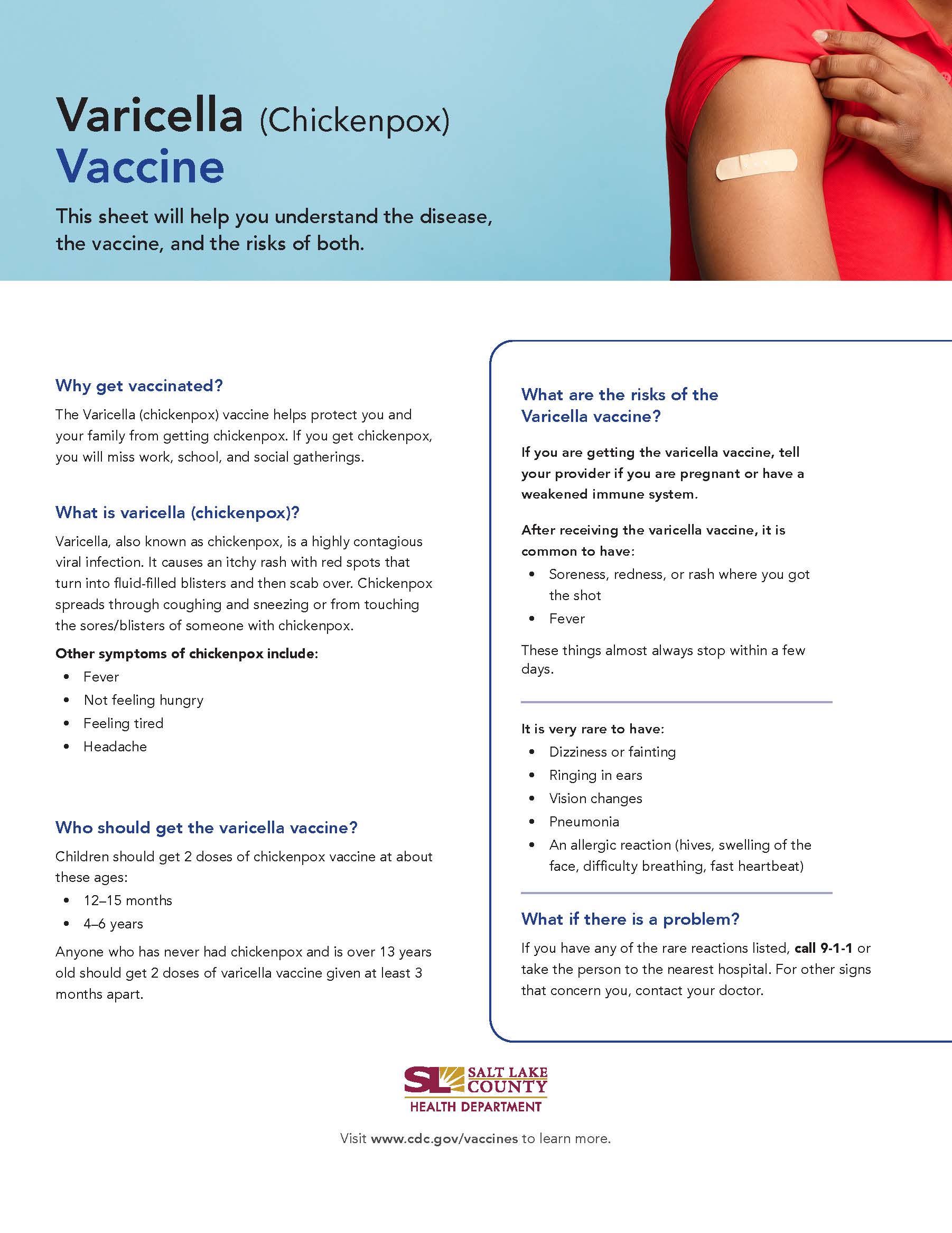 Varicella (Chickenpox) Vaccine This sheet will help you understand the disease, the vaccine, and the risks of both. Why get vaccinated? The Varicella (chickenpox) vaccine helps protect you and your family from getting chickenpox. If you get chickenpox, you will miss work, school, and social gatherings. What is varicella (chickenpox)? Varicella, also known as chickenpox, is a highly contagious viral infection. It causes an itchy rash with red spots that turn into fluid-filled blisters and then scab over. Chickenpox spreads through coughing and sneezing or from touching the sores/blisters of someone with chickenpox. Other symptoms of chickenpox include: Not feeling hungry Feeling tired Headache Who should get the varicella vaccine? Children should get 2 doses of chickenpox vaccine at about these ages: 12—15 months years Anyone who has never had chickenpox and is over 13 years old should get 2 doses of varicella vaccine given at least 3 months apart. What are the risks of the Varicella vaccine? If you are getting the varice\la vaccine, tell your provider if you are pregnant or have a weakened immune system. After receiving the varicella vaccine, it is common to have: • Soreness, redness, or rash where you got the shot These things almost always stop within a few It is very rare to have: Dizziness or fainting Ringing in ears Vision changes Pneumonia An allergic reaction (hives, swelling of the face, difficulty breathing, fast heartbeat) What if there is a problem? If you have any of the rare reactions listed, call 9-1-1 or take the person to the nearest hospital. For other signs that concern you, contact your doctor. SALT LAKE COUNTY HEALTH DEPARTMENT Visit www.cdc.gov/vaccines to learn more.