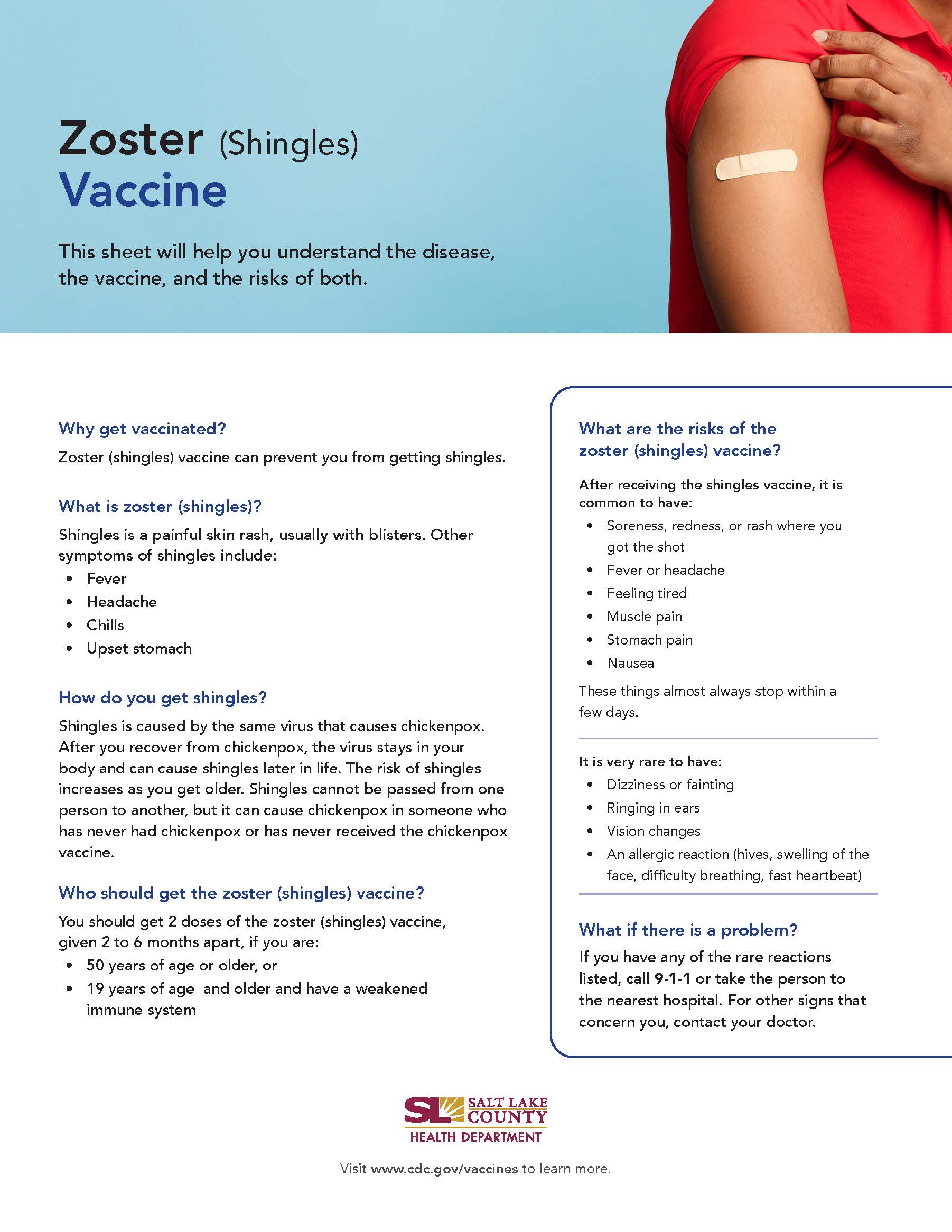 Zoster (Shingles) Vaccine This sheet will help you understand the disease, the vaccine, and the risks of both. Why get vaccinated? Zoster (shingles) vaccine can prevent you from getting shingles. What is zoster (shingles)? Shingles is a painful skin rash, usually with blisters. Other symptoms of shingles include: Fever Headache Chills Upset stomach How do you get shingles? Shingles is caused by the same virus that causes chickenpox. After you recover from chickenpox, the virus stays in your body and can cause shingles later in life. The risk of shingles increases as you get older. Shingles cannot be passed from one person to another, but it can cause chickenpox in someone who has never had chickenpox or has never received the chickenpox vaccine. Who should get the zoster (shingles) vaccine? You should get 2 doses of the zoster (shingles) vaccine, given 2 to 6 months apart, if you are: 50 years of age or older. or 19 years of age and older and have a weakened immune system SALT LAKE COUNTY HEALTH DEPARTMENT What are the risks of the zoster (shingles) vaccine? After receiving the shingles vaccine, it is common to have: • Soreness, redness, or rash where you got the shot Fever or headache Feeling tired Muscle pain Stomach pain Nausea These things almost always stop within a few days. It is very rare to have: Dizziness or fainting Ringing in ears Vision changes An allergic reaction (hives, swelling of the face, difficulty breathing, fast heartbeat) What if there is a problem? If you have any of the rare reactions listed, call 9-1-1 or take the person to the nearest hospital. For other signs that concern you, contact your doctor. Visit www.cdc.gov/vaccines to learn more.