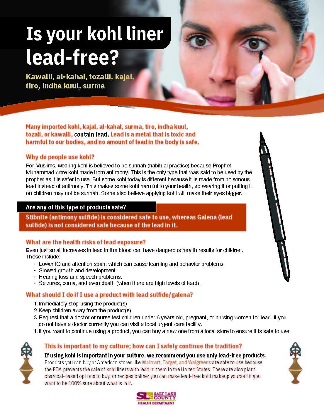 Is your kohl liner lead-free? Kawalli, al-kahal, tozalli, kajal, tiro, indha kuul, surma Many imported kohl. kajal. al-kahal, surma. tiro, indha kuut, tozali, or kawalli, contain lead. Lead is a metal that is toxic and harmful to out bodies, and no amount 01 leadin the body is safe. Why do people use kohl? For rvuslims, wearing kohl is believed to be sunnah (habitual practice) because Prophet Muhammad 'dl,ore kohl made from antimony. This is the only type that wwas said to be used by the prophet as it is safer to use. But some kohl today is different because it is made trom poisonous lead instead of antimony. This makes some kohi harmful to your health, so wearing it or putting it on children may not be sunnah. Some also believe applying kohl will make their eyes bigger. Are any of this type of products safe? te onysuiii s cons sa o use, whereas Galena (lead sulfide) is not considered safe because of the lead in it. What are the health risks of lead exposure? Even just small increases in lead in the blood can have dangerous nealth results tor children. These include: Lover IQ and attention span, Which can cause learning and behavior problems. Slowed growhh and development. Hearing loss and speech problems. Seizures, coma, and even death (when there are high levels ot lead). What should I do if I use a product With lead sulfide/galena? I . Immediately stop using the product(s) 2. Keep children away from the product(s) 3. Request that a doctor or nurse test children under 6 years old, pregnant, or nursing women for lead. It you do not have a doctor currently you can visit a local urgent care lacilitv. 4. It you want to continue using a product, you can buy a new one Irom a local store to ensure it is sate to use. This is important to my culture; how can I safely continue the tradition? If using kohl is imporhnt in your culture, we recomm end you use only products. Products you can huy at American stores like Walrnart. Target and Walgreens are safeto use because the FDA prevents the sale of kohl linerswth lead in them In the United States. There are also plant charcoal-based options to buy, or recipes onli ne; you can make lead-free kohl ma keup yourself if you want. to belOO% sure about what s In It, HEALTH DEPARTMENT