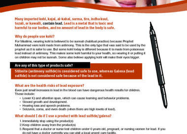 Is your kohl liner lead-free? Kawalli, al-kahal, tozalli, kajal, tiro, indha kuul, surma Many imported kohl. kajal. al-kahal, surma. tiro, indha kuut, tozali, or kawalli, contain lead. Lead is a metal that is toxic and harmful to out bodies, and no amount 01 leadin the body is safe. Why do people use kohl? For rvuslims, wearing kohl is believed to be sunnah (habitual practice) because Prophet Muhammad 'dl,ore kohl made from antimony. This is the only type that wwas said to be used by the prophet as it is safer to use. But some kohl today is different because it is made trom poisonous lead instead of antimony. This makes some kohi harmful to your health, so wearing it or putting it on children may not be sunnah. Some also believe applying kohl will make their eyes bigger. Are any of this type of products safe? te onysuiii s cons sa o use, whereas Galena (lead sulfide) is not considered safe because of the lead in it. What are the health risks of lead exposure? Even just small increases in lead in the blood can have dangerous nealth results tor children. These include: Lover IQ and attention span, Which can cause learning and behavior problems. Slowed growhh and development. Hearing loss and speech problems. Seizures, coma, and even death (when there are high levels ot lead). What should I do if I use a product With lead sulfide/galena? I . Immediately stop using the product(s) 2. Keep children away from the product(s) 3. Request that a doctor or nurse test children under 6 years old, pregnant, or nursing women for lead. It you do not have a doctor currently you can visit a local urgent care lacilitv. 4. It you want to continue using a product, you can buy a new one Irom a local store to ensure it is sate to use. This is important to my culture; how can I safely continue the tradition? If using kohl is imporhnt in your culture, we recomm end you use only products. Products you can huy at American stores like Walrnart. Target and Walgreens are safeto use because the FDA prevents the sale of kohl linerswth lead in them In the United States. There are also plant charcoal-based options to buy, or recipes onli ne; you can make lead-free kohl ma keup yourself if you want. to belOO% sure about what s In It, HEALTH DEPARTMENT