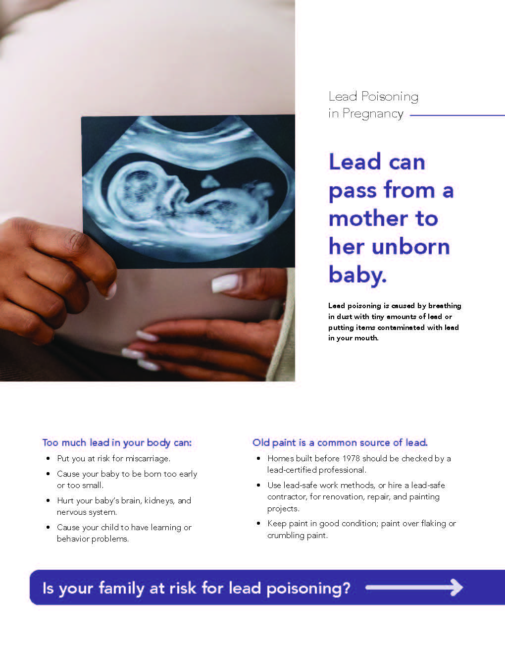 Too much lead in your body can: Put you at risk for miscarriage • Cause your baby to be born too early or too small • Hurt. your baby's brain, kidneys, and nervous system. • Cause your child to have learning or behavior problems. Lead Poisoning in Pregnancy Lead can pass from a mother to her unborn baby. Leed poisoning i' —used by breething in diÆt with tiny amounts of ieed or putting iterns contemineted with leed in your mouth. Old paint is a common source of lead. • Homes built before 1978 should be checked by a lead-certified professional • Use lead-safe work methods, or hire a lead-safe contractor, for renovation, repair, and painting projects Keep paint in good condition; paint over flaking or crumbling paint. IS your family at risk for lead poisoning?