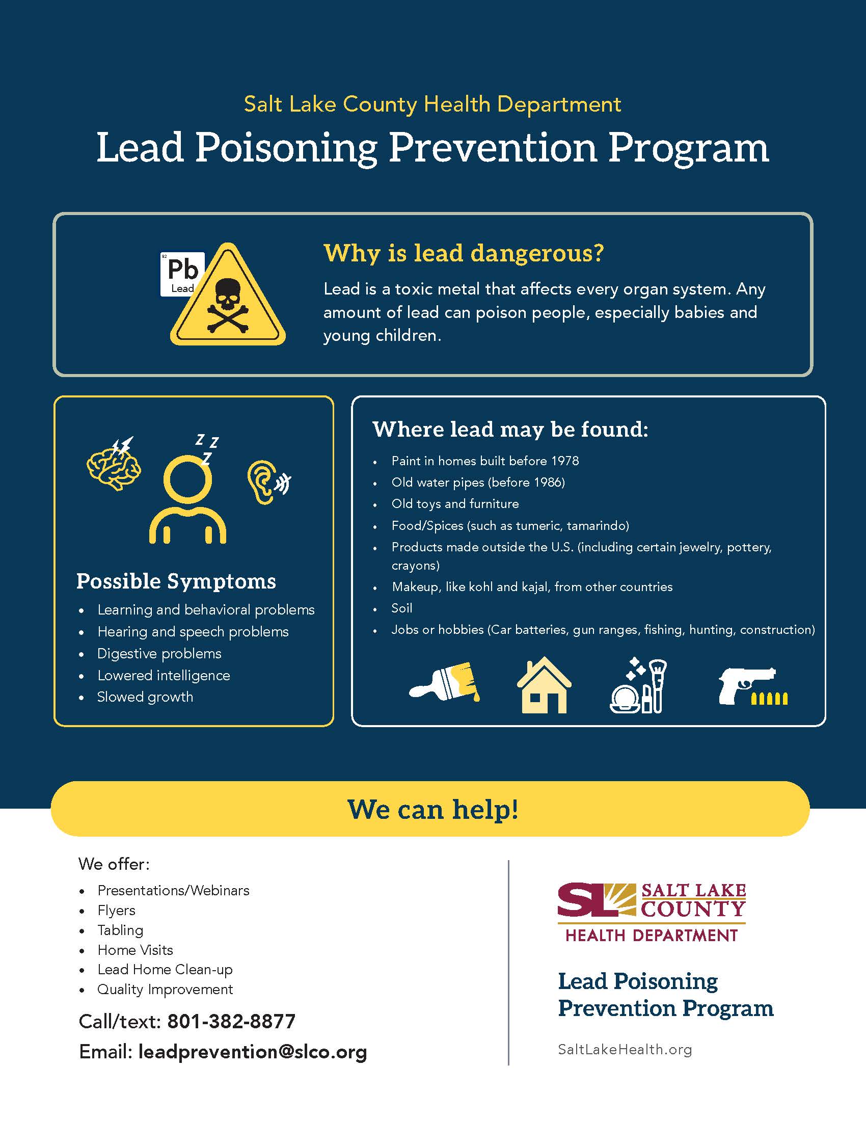 Salt Lake County Health Department Lead Poisoning Prevention Program Lead zz Possible Symptoms • Learning and behavioral problems Hearing and speech problems Digestive problems • Lowered intelligence Slowed growth We offer: Presentations/ Webinars Flyers Tabling Home Visits Lead Home Clean-up Quality Improvement Call/text: 801-382-8877 Why is lead dangerous? Lead is a toxic metal that affects every organ system. Any amount of lead can poison people, especially babies and young children. Where lead may be found: Paint in homes built before 1978 Old water pipes (before 1986) Old toys and furniture Food/Spices (such as tumeric, tamarindo) Products made outside the U.S. (including certain jewelry, pottery, crayons) Makeup, like kohl and kajal, from other countries Jobs or hobbies (Car batteries, gun ranges, fishing, hunting, construction) We can help! V SALT LAKE COUNTY HEALTH DEPARTMENT Lead Poisoning Prevention Program Email: leadprevention@slco.org SaltLakeHealth.org