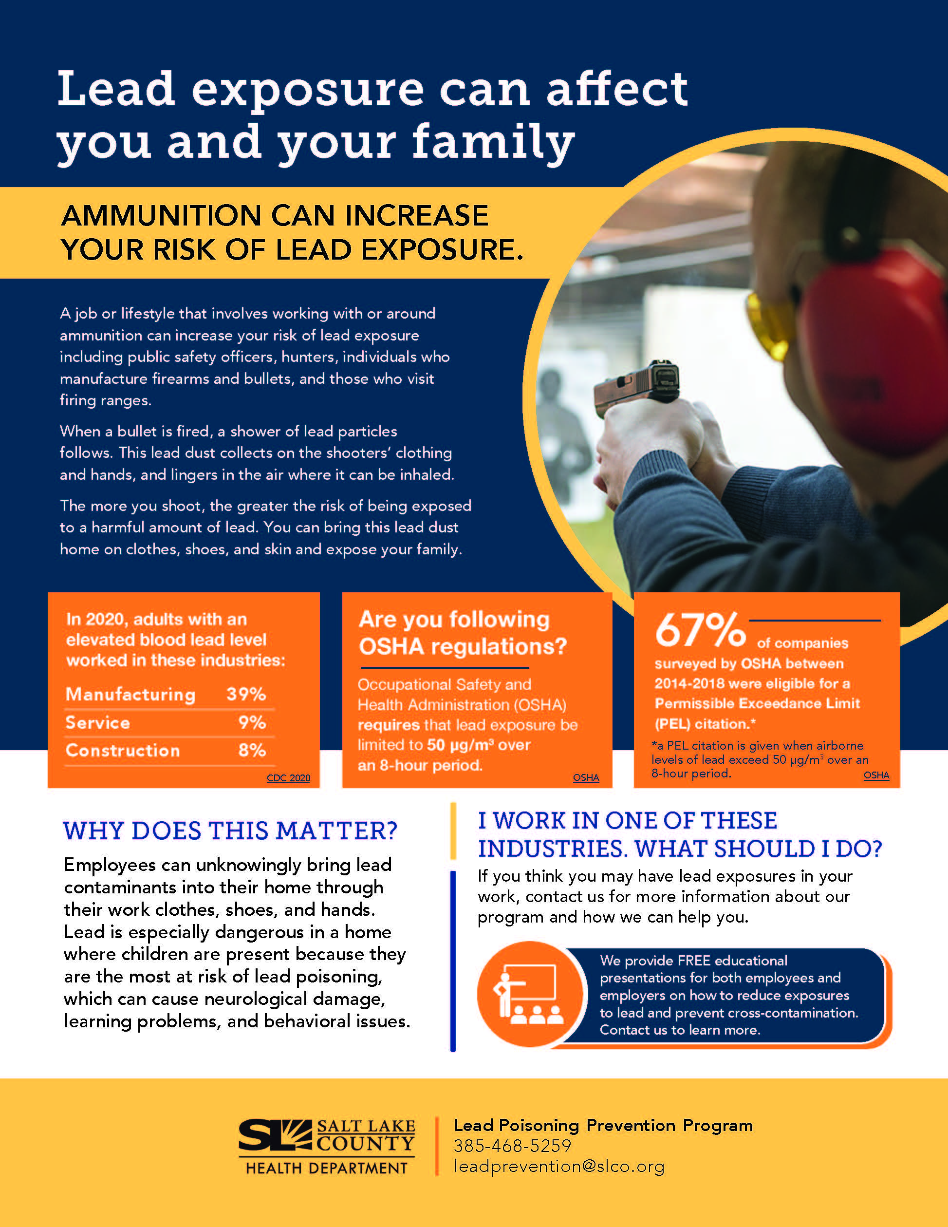 Lead exposure can affect you and your family AMMUNITION CAN INCREASE YOUR RISK OF LEAD EXPOSURE. A job or lifestyle that involves working with or around ammunition can increase your risk of lead exposure including public safety officers, hunters, individuals who manufacture firearms and bullets, and those who visit firing ranges. When a bullet is fired, a shower of lead particles follows. This lead dust collects on the shooters' clothing and hands, and lingers in the air where it can be inhaled. The more you shoot, the greater the risk of being exposed to a harmful amount of lead. You can bring this lead dust home on clothes, shoes, and skin and expose your family. In 2020, adults with an elevated blood lead level worked in these industries: Manufacturing 39% Service Construction Are you following OSHA regulations? Occupational Safety and Health Administration (OSHA) requires that lead exposure be 8% CDC 2020 limited to 50 pg/m3 over an 8-hour period. OSHA 670/0— f companies surveyed by OSHA between 2014-2018 were eligible for a Permissible Exceedance Limit (PEL) citation.* *a PEL citation is given when airborne levels of lead exceed 50 pg/m3 over an 8-hour period. OSHA WHY DOES THIS MATTER? Employees can unknowingly bring lead contaminants into their home through their work clothes, shoes, and hands. Lead is especially dangerous in a home where children are present because they are the most at risk of lead poisoning, which can cause neurological damage, learning problems, and behavioral issues. SALT LAKE 