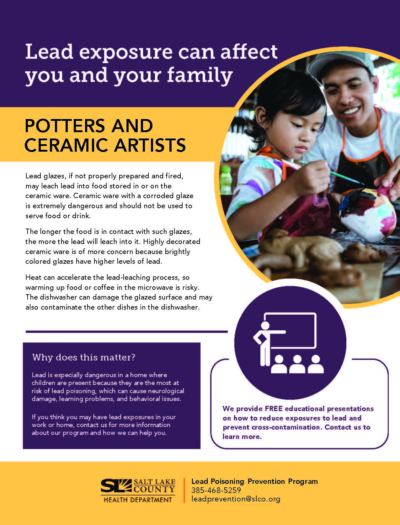 Lead exposure can affect you and your family POTTERS AND CERAMIC ARTISTS Lead glazes, if not properly prepared and fired, may leach lead into food stored in or on the ceramic ware. Ceramic ware with a corroded glaze is extremely dangerous and should not be used to serve food or drink. The longer the food is in contact with such glazes, the more the lead will leach into it. Highly decorated ceramic ware is of more concern because brightly colored glazes have higher levels of lead: Heat can accelerate the lead-leaching process, so warming up food or coffee in the microwave is risky. The dishwasher can damage the glazed surface and may also contaminate the other dishes in the dishwasher. Why does this matter? Lead is especially dangerous in a home where children are present because they are the most at risk of lead poisoning, which can cause neurological damage, learning problems, and behavioral issues. If you think you may have lead exposures in your work or home, contact us for more information about our program and how we can help you, SALT LAKE 