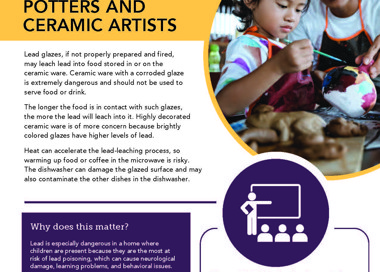 Lead exposure can affect you and your family POTTERS AND CERAMIC ARTISTS Lead glazes, if not properly prepared and fired, may leach lead into food stored in or on the ceramic ware. Ceramic ware with a corroded glaze is extremely dangerous and should not be used to serve food or drink. The longer the food is in contact with such glazes, the more the lead will leach into it. Highly decorated ceramic ware is of more concern because brightly colored glazes have higher levels of lead: Heat can accelerate the lead-leaching process, so warming up food or coffee in the microwave is risky. The dishwasher can damage the glazed surface and may also contaminate the other dishes in the dishwasher. Why does this matter? Lead is especially dangerous in a home where children are present because they are the most at risk of lead poisoning, which can cause neurological damage, learning problems, and behavioral issues. If you think you may have lead exposures in your work or home, contact us for more information about our program and how we can help you, SALT LAKE