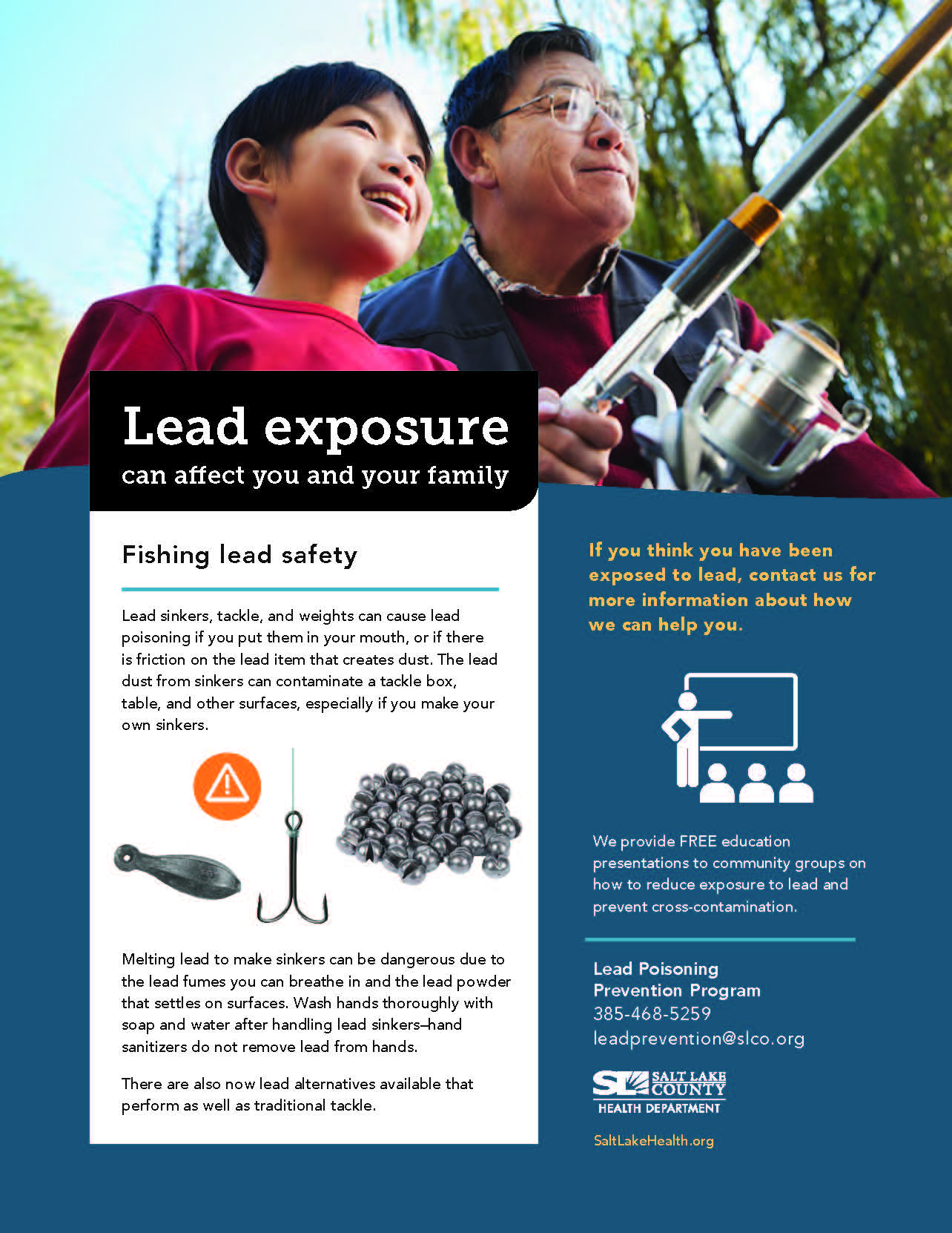 Lead exposure can affect you and your family Fishing lead safety Lead sinkers, tackle, and weights can cause lead poisoning if you put them in your mouth, or if there is friction on the lead item that creates dust. The lead dust from sinkers can contaminate a tackle box, table, and other surfaces, especially if yau make your own sinkers. Melting lead to make sinkers can be dangerous due to the lead fumes you can breathe in and the lead powder that settles on surfaces. Wash hands thoroughly with soap and water after handling lead sinkers—hand sanitizers do not remove lead from hands. There are also now lead alternatives available that perform as well as traditional tackle. If you think you have been exposed to lead, contact us for more information about how we can help you. We provide FREE education presentations to community groups on how to reduce exposure to lead and prevent cross-contamination. Lead Poisoning Prevention Program 385-468-5259 leadprevention@slco.org SALT LAKE COUN Y HEALTH DEPARTMENT Salt LakeHealth .org