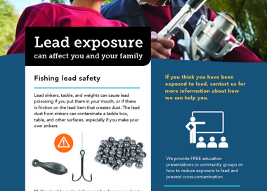 Lead exposure can affect you and your family Fishing lead safety Lead sinkers, tackle, and weights can cause lead poisoning if you put them in your mouth, or if there is friction on the lead item that creates dust. The lead dust from sinkers can contaminate a tackle box, table, and other surfaces, especially if yau make your own sinkers. Melting lead to make sinkers can be dangerous due to the lead fumes you can breathe in and the lead powder that settles on surfaces. Wash hands thoroughly with soap and water after handling lead sinkers—hand sanitizers do not remove lead from hands. There are also now lead alternatives available that perform as well as traditional tackle. If you think you have been exposed to lead, contact us for more information about how we can help you. We provide FREE education presentations to community groups on how to reduce exposure to lead and prevent cross-contamination. Lead Poisoning Prevention Program 385-468-5259 leadprevention@slco.org SALT LAKE COUN Y HEALTH DEPARTMENT Salt LakeHealth .org