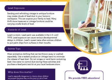Lead exposure can affect you and your family DIY VINTAGE & ANTIQUE FURNITURE REFINISHERS Lead Exposure Sanding and refinishing vintage or antique furniture may create clouds of lead dust in your home or workspace. This can expose your family to lead. Many thrift store treasures or vintage furniture could be carrying unsafe levels of lead. Hazards of Lead Lead is a toxin. Lead paint was available in the U.S. until 1978. Lead exposure can cause serious developmental delays in children. Lead's sweet taste often entices children to put paint chips from surfaces in their mouths. Safety Tips Wear protective clothing that can be thrown away or washed separately. Use a sealant product on vintage items to minimize the release of lead dust. Do not scrape or sand items containing lead. Use water to control dust during these activities and purchase a lead paint test kit at your local hardware store. Why does this matter? Lead is especially dangerous in a home where children are present because they are the most at risk of lead poisoning, which can cause neurological damage, learning problems, and behavioral issues. If you think you may have lead exposures in your work or home, contact us for more information about our program and how we can help you. SALT LAKE