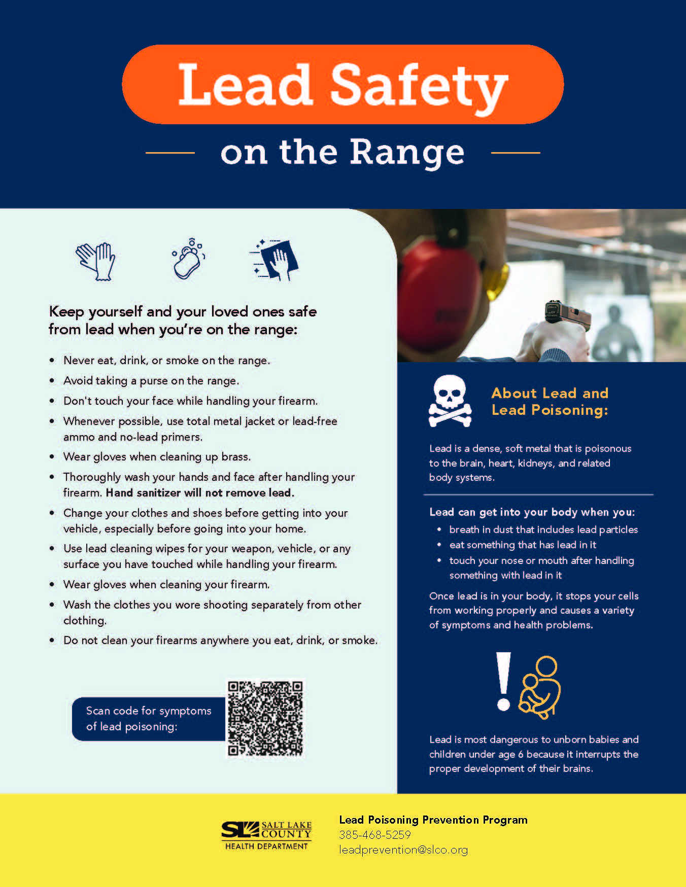 Lead Safety on the Range Keep yourself and your loved ones safe from lead when you're on the range: • Never eat, drink, or smoke on the range. • Avoid taking a purse on the range. • Don't touch your face while handling your firearm. • Whenever possible, use total metal jacket or lead-free ammo and no-lead primers. Wear gloves when cleaning up brass. Thoroughly wash your hands and face after handling your firearm, Hand sanitizer will not remove lead. • Change your clothes and shoes before getting into your vehicle, especially before going into your home. • Use lead cleaning wipes for your weapon, vehicle, or any surface you have touched while handling your firearm. • Wear gloves when cleaning your firearm. • Wash the clothes you wore shooting separately from other clothing. • Do not clean your firearms anywhere you eat, drink, or smoke. Scan code for symptoms of lead poisoning: About Lead and Lead Poisoning: Lead is a dense, soft metal that is poisonous to the brain, heart, kidneys, and related body systems. Lead can get into your body when you: breath in dust that indudes lead particles • eat something that has lead in it • touch your nose or mouth after handling something with lead in it Once lead is in your body, it stops your cells from working properly and causes a variety of symptoms and health problems. Lead is most dangerous to unborn babies and children under age 6 because it interrupts the proper development of their brains. SALT LAKE HEALTH DEPARTMENT Lead Poisoning Prevention Program 385-468-5259 leadprevention@slco.org