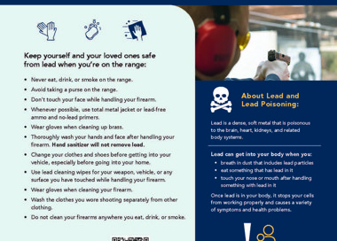 Lead Safety on the Range Keep yourself and your loved ones safe from lead when you're on the range: • Never eat, drink, or smoke on the range. • Avoid taking a purse on the range. • Don't touch your face while handling your firearm. • Whenever possible, use total metal jacket or lead-free ammo and no-lead primers. Wear gloves when cleaning up brass. Thoroughly wash your hands and face after handling your firearm, Hand sanitizer will not remove lead. • Change your clothes and shoes before getting into your vehicle, especially before going into your home. • Use lead cleaning wipes for your weapon, vehicle, or any surface you have touched while handling your firearm. • Wear gloves when cleaning your firearm. • Wash the clothes you wore shooting separately from other clothing. • Do not clean your firearms anywhere you eat, drink, or smoke. Scan code for symptoms of lead poisoning: About Lead and Lead Poisoning: Lead is a dense, soft metal that is poisonous to the brain, heart, kidneys, and related body systems. Lead can get into your body when you: breath in dust that indudes lead particles • eat something that has lead in it • touch your nose or mouth after handling something with lead in it Once lead is in your body, it stops your cells from working properly and causes a variety of symptoms and health problems. Lead is most dangerous to unborn babies and children under age 6 because it interrupts the proper development of their brains. SALT LAKE HEALTH DEPARTMENT Lead Poisoning Prevention Program 385-468-5259 leadprevention@slco.org