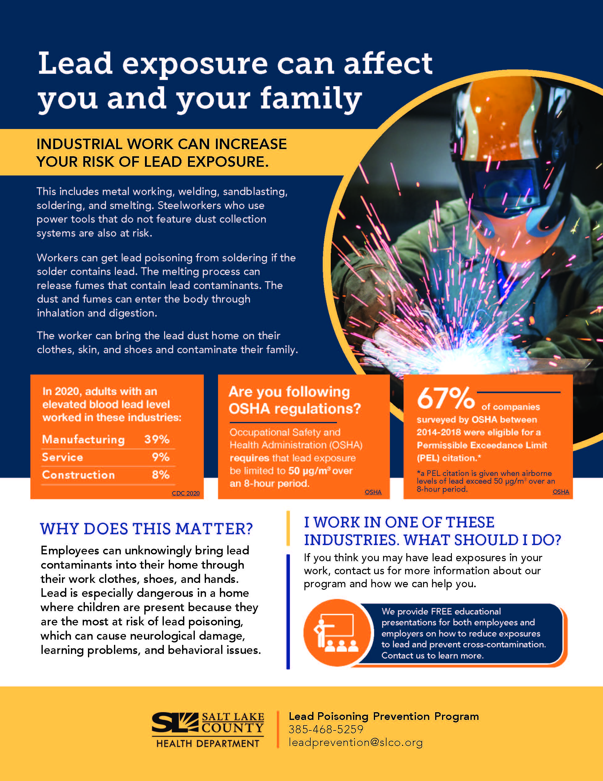 Lead exposure can affect you and your family INDUSTRIAL WORK CAN INCREASE YOUR RISK OF LEAD EXPOSURE. This includes metal working, welding, sandblasting, soldering, and smelting. Steelworkers who use power tools that do not feature dust collection systems are also at risk. Workers can get lead poisoning from soldering if the solder contains lead. The melting process can release fumes that contain lead contaminants. The dust and fumes can enter the body through inhalation and digestion. The worker can bring the lead dust home on their clothes, skin, and shoes and contaminate their family. In 2020, adults with an elevated blood lead level worked in these industries: Manufacturing 39% Service Construction 8% Are you following OSHA regulations? Occupational Safety and Health Administration (OSHA) requires that lead exposure be limited to 50 pg/m30ver an 8-hour period. OSHA 670K—— f companies surveyed by OSHA between 2014-2018 were eligible for a Permissible Exceedance Limit (PEL) citation.' *a PEL citation is given when airborne levels of lead exceed 50 pg/m3 over an 8-hour period. OSHA WHY DOES THIS MATTER? Employees can unknowingly bring lead contaminants into their home through their work clothes, shoes, and hands. Lead is especially dangerous in a home where children are present because they are the most at risk of lead poisoning, which can cause neurological damage, learning problems, and behavioral issues. SALT LAKE COUNTY HEALTH DEPARTMENT 1 WORK IN ONE OF THESE INDUSTRIES. WHAT SHOULD 1 DO? If you think you may have lead exposures in your work, contact us for more information about our program and how we can help you. We provide FREE educational presentations for both employees and employers on how to reduce exposures to lead and prevent cross-contamination. Contact us to learn more. Lead Poisoning Prevention Program 385-468-5259 leadprevention@slco.org