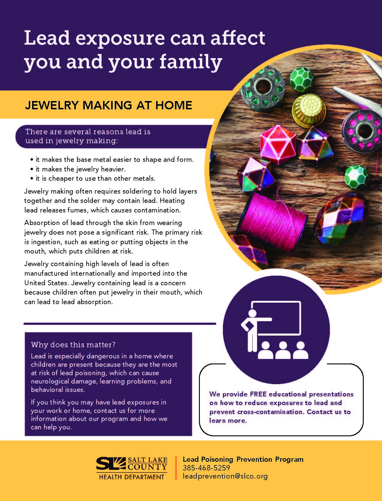 Lead exposure can affect you and your family JEWELRY MAKING AT HOME There are several reasons lead is used in jewelry making: • it makes the base metal easier to shape and form. • it makes the jewelry heavier. • it is cheaper to use than other metals. Jewelry making often requires soldering to hold layers together and the solder may contain lead. Heating lead releases fumes, which causes contamination. Absorption of lead through the skin from wearing jewelry does not pose a significant risk. The primary risk is ingestion, such as eating or putting objects in the mouth, which puts children at risk. Jewelry containing high levels of lead is often manufactured internationally and imported into the United States: Jewelry containing lead is a concern because children often put jewelry in their mouth, which can lead to lead absorption. Why does this matter? Lead is especially dangerous in a home where children are present because they are the most at risk of lead poisoning, which can cause neurological damage, learning problems, and behavioral issues. If you think you may have lead exposures in your work or home, contact us for more information about our program and how we can help you. SALT LAKE 