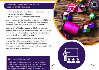 Lead exposure can affect you and your family JEWELRY MAKING AT HOME There are several reasons lead is used in jewelry making: • it makes the base metal easier to shape and form. • it makes the jewelry heavier. • it is cheaper to use than other metals. Jewelry making often requires soldering to hold layers together and the solder may contain lead. Heating lead releases fumes, which causes contamination. Absorption of lead through the skin from wearing jewelry does not pose a significant risk. The primary risk is ingestion, such as eating or putting objects in the mouth, which puts children at risk. Jewelry containing high levels of lead is often manufactured internationally and imported into the United States: Jewelry containing lead is a concern because children often put jewelry in their mouth, which can lead to lead absorption. Why does this matter? Lead is especially dangerous in a home where children are present because they are the most at risk of lead poisoning, which can cause neurological damage, learning problems, and behavioral issues. If you think you may have lead exposures in your work or home, contact us for more information about our program and how we can help you. SALT LAKE