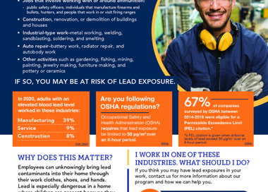 Lead exposure can affect you and your family DO YOU WORK IN ONE OF THE FOLLOWING INDUSTRIES? • Jobs that involve working with or around ammunition: public safety officers, individuals that manufacture firearms and bullets, hunters, and people that work in or visit firing ranges • Construction, renovation, or demolition of buildings and houses • Industrial-type work—metal working, welding, sandblasting, soldering, and smelting • Auto repair—battery work, radiator repair, and autobody work Other activities such as gardening, fishing, mining, painting, jewelry making, furniture making, and pottery or ceramics IF SO, YOU MAY BE AT RISK OF LEAD EXPOSURE. In 2020, adults with an elevated blood lead level worked in these industries: Manufacturing 39% Service Construction 9% 8% Are you following OSHA regulations? Occupational Safety and Health Administration (OSHA) requires that lead exposure be limited to 50 pg/m30ver an B-hour period. OSHA f companies surveyed by OSHA between 2014-2018 were eligible for a Permissible Exceedance Limit (PEL) citation.' *a PEL citation is given when airborne levels of lead exceed 50 pg/m3 over an 8-hour period. OSH CDC 202 WHY DOES THIS MATTER? Employees can unknowingly bring lead contaminants into their home through their work clothes, shoes, and hands. Lead is especially dangerous in a home where children are present because they are the most at risk of lead poisoning, which can cause neurological damage, learning problems, and behavioral issues. SALT LAKE COUNTY HEALTH DEPARTMENT 1 WORK IN ONE OF THESE INDUSTRIES. WHAT SHOULD 1 DO? If you think you may have lead exposures in your work, contact us for more information about our program and how we can help you. We provide FREE educational presentations for both employees and employers on how to reduce exposures to lead and prevent cross-contamination. Contact us to learn more. Lead Poisoning Prevention Program 385-468-5259 leadprevention@slco.org