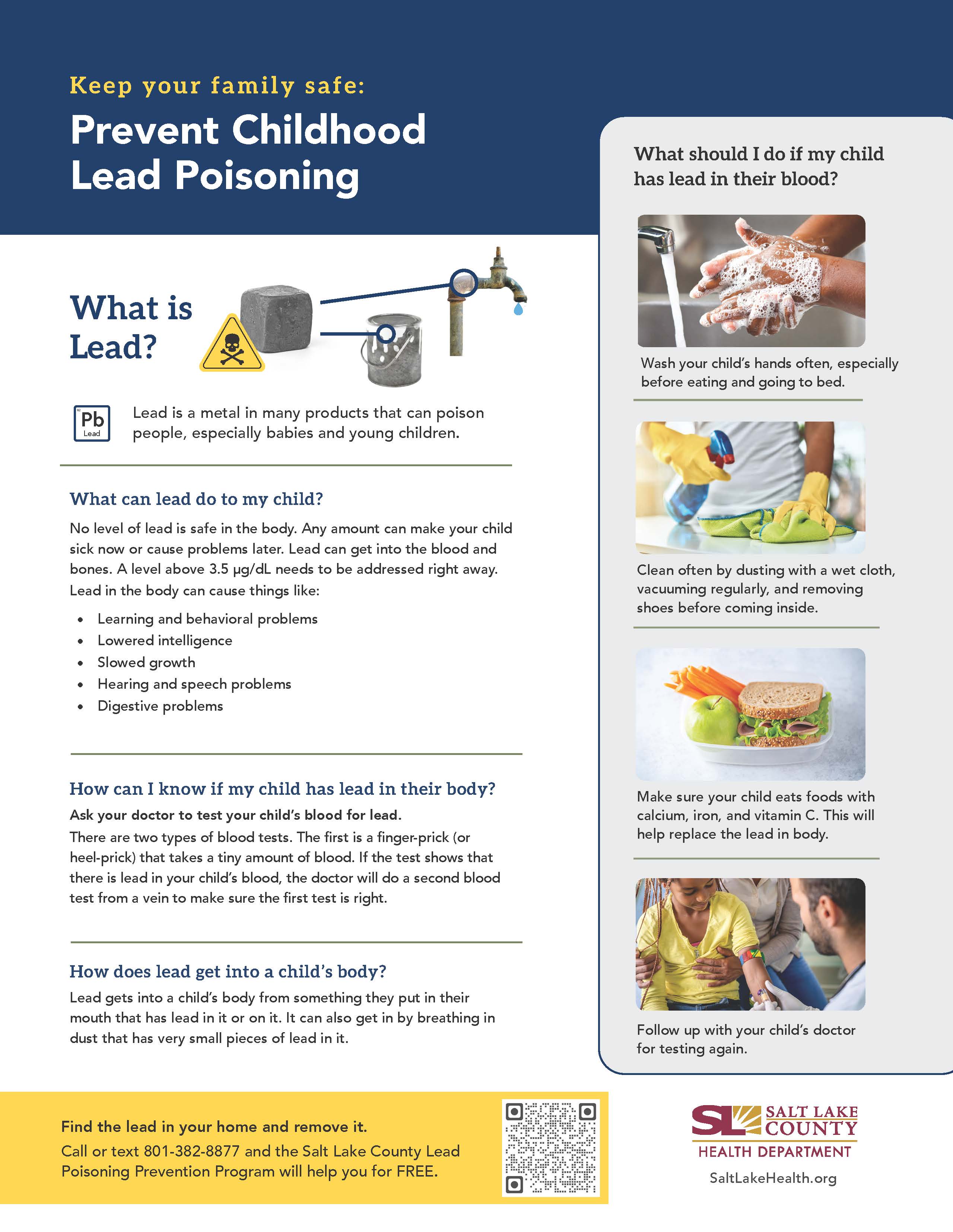 Keep your family safe: Prevent Childhood Lead Poisoning What is Lead? Lead Lead is a metal in many products that can poison people, especially babies and young children. What can lead do to my child? No level of lead is safe in the body. Any amount can make your child sick now or cause problems later. Lead can get into the blood and bones. A level above 3.5 pg/dL needs to be addressed right away. Lead in the body can cause things like: • Learning and behavioral problems • Lowered intelligence Slowed growth Hearing and speech problems Digestive problems How can I know if my child has lead in their body? Ask your doctor to test your child's blood for lead. There are two types of blood tests. The first is a finger-prick (or heel-prick) that takes a tiny amount of blood. If the test shows that there is lead in your child's blood, the doctor will do a second blood test from a vein to make sure the first test is right. How does lead get into a child's body? Lead gets into a child's body from something they put in their mouth that has lead in it or on it. It can also get in by breathing in dust that has very small pieces of lead in it. Find the lead in your home and remove it. Call or text 801-382-8877 and the Salt Lake County Lead Poisoning Prevention Program will help you for FREE. What should I do if my child Wash your child's hands often, especially before eating and going to bed. 14 Clean often by dusting with a wet cloth, vacuuming regularly, and removing shoes before coming inside. Make sure your child eats foods with calcium, iron, and vitamin C. This will help replace the lead in body. Follow up with your child's doctor for testing again. SALT LAKE COUNTY HEALTH DEPARTMENT SaltLakeHealth.org