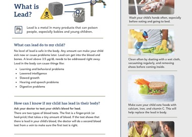 Keep your family safe: Prevent Childhood Lead Poisoning What is Lead? Lead Lead is a metal in many products that can poison people, especially babies and young children. What can lead do to my child? No level of lead is safe in the body. Any amount can make your child sick now or cause problems later. Lead can get into the blood and bones. A level above 3.5 pg/dL needs to be addressed right away. Lead in the body can cause things like: • Learning and behavioral problems • Lowered intelligence Slowed growth Hearing and speech problems Digestive problems How can I know if my child has lead in their body? Ask your doctor to test your child's blood for lead. There are two types of blood tests. The first is a finger-prick (or heel-prick) that takes a tiny amount of blood. If the test shows that there is lead in your child's blood, the doctor will do a second blood test from a vein to make sure the first test is right. How does lead get into a child's body? Lead gets into a child's body from something they put in their mouth that has lead in it or on it. It can also get in by breathing in dust that has very small pieces of lead in it. Find the lead in your home and remove it. Call or text 801-382-8877 and the Salt Lake County Lead Poisoning Prevention Program will help you for FREE. What should I do if my child Wash your child's hands often, especially before eating and going to bed. 14 Clean often by dusting with a wet cloth, vacuuming regularly, and removing shoes before coming inside. Make sure your child eats foods with calcium, iron, and vitamin C. This will help replace the lead in body. Follow up with your child's doctor for testing again. SALT LAKE COUNTY HEALTH DEPARTMENT SaltLakeHealth.org
